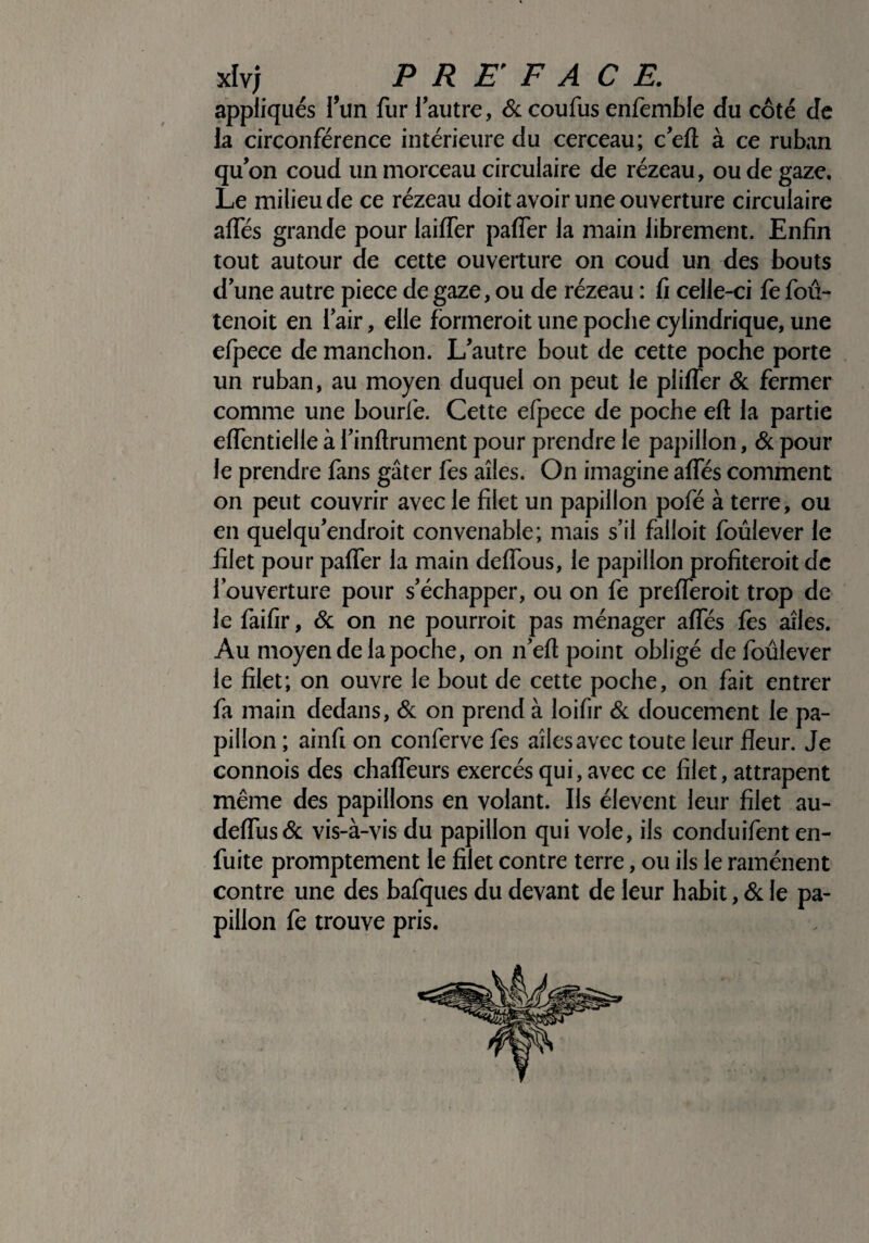 appliqués l’un fur l’autre, 6c coufus enfemble du côté de la circonférence intérieure du cerceau; c’efl à ce ruban qu’on coud un morceau circulaire de rézeau, ou de gaze. Le milieu de ce rézeau doit avoir une ouverture circulaire affés grande pour laiffer paffer la main librement. Enfin tout autour de cette ouverture on coud un des bouts d’une autre piece de gaze, ou de rézeau : fi celle-ci fe fou- tenoit en l’air, elle formeroit une poche cylindrique, une efpece de manchon. L’autre bout de cette poche porte un ruban, au moyen duquel on peut le pliffer 6c fermer comme une bourfe. Cette efpece de poche eft la partie effentielle à i’inflrument pour prendre le papillon, 6c pour le prendre fans gâter fes ailes. On imagine affés comment on peut couvrir avec le filet un papillon pofé à terre, ou en quelqu’endroit convenable; mais s’il falloit foûlever le filet pour paffer la main deffous, le papillon profiteroit de l’ouverture pour s’échapper, ou on fe prefferoit trop de le faifir, 6c on ne pourroit pas ménager affés fes ailes. Au moyen de la poche, on n’eft point obligé de foûlever le filet; on ouvre le bout de cette poche, on fait entrer fa main dedans, 6c on prend à loifir 6c doucement le pa¬ pillon ; ainfi on conferve fes ailes avec toute leur fleur. Je connois des chaffeurs exercés qui, avec ce filet, attrapent même des papillons en volant. Ils élevent leur filet au- deffus6c vis-à-vis du papillon qui vole, ils conduifent en- fuite promptement le filet contre terre, ou ils le ramènent contre une des bafques du devant de leur habit, 6c le pa¬ pillon fe trouve pris.