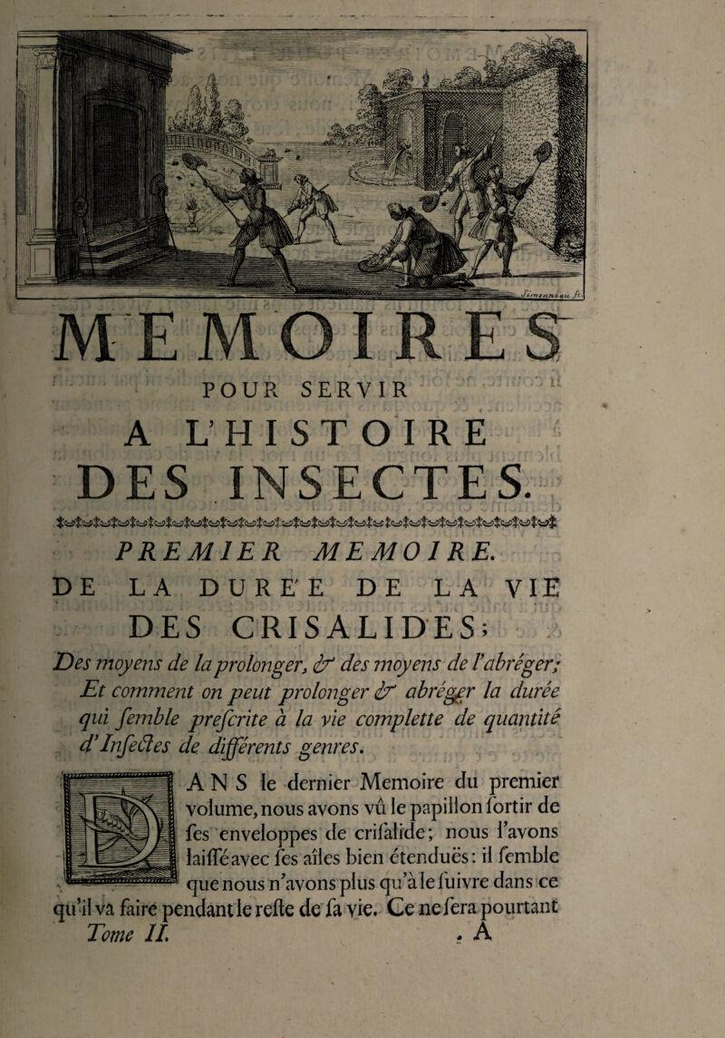 POUR SERVIR A L’HISTOIRE DES INSECTES. PREMIER MEMOIRE,. DE LA DUREE DE LA VIE DES CRISALIDES; Des moyens de la prolonger, if des moyens de T abréger; Et comment on peut prolonger if abréger la durée qui femble prefcrite a la vie complette de quantité d’Infefies de différents genres. A N S le dernier Mémoire du premier volume, nous avons vu le papillon fortir de fes enveloppes de crilalide; nous l’avons lailféavec fes ailes bien étenduës: il femble que nous n’avons plus qu’à le lu ivre dans ce qu’il va faire pendant le relie de fa vie. Ce ne fera pourtant Tome IL • A