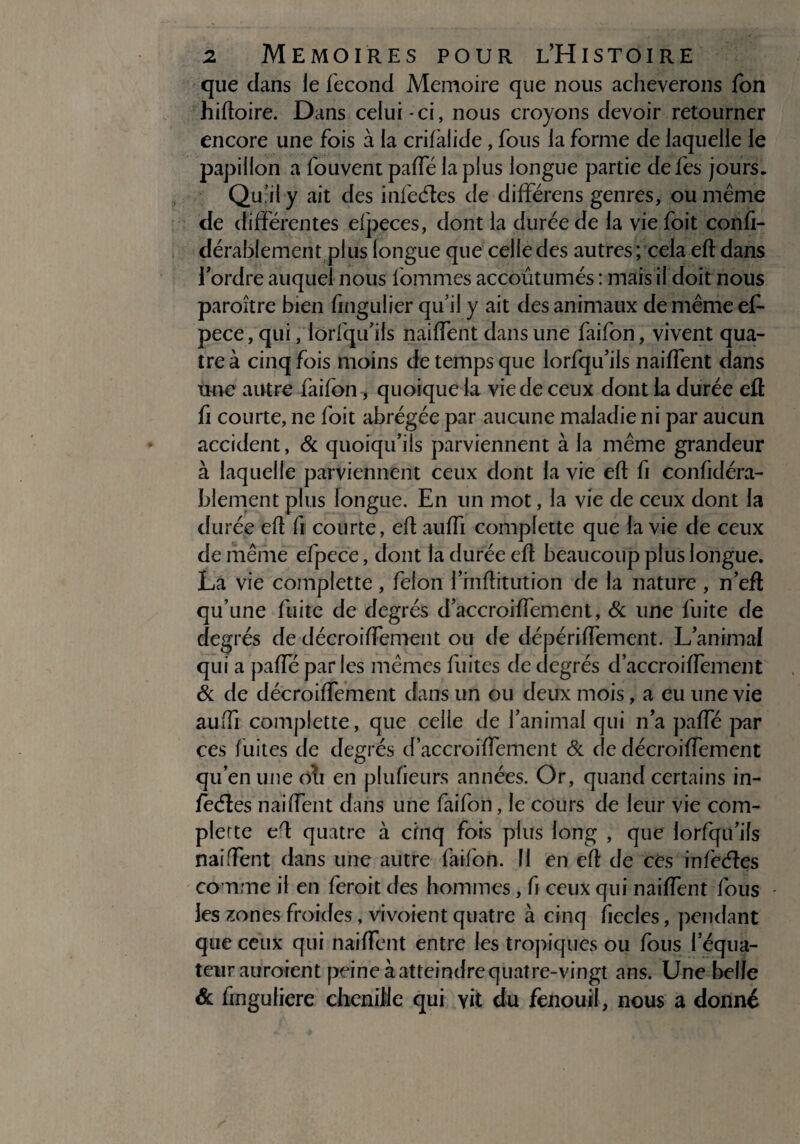 que dans le fécond Mémoire que nous achèverons fon hiftoire. Dans celui -ci, nous croyons devoir retourner encore une fois à la crifàlide , fous la forme de laquelle le papillon a fouvent paffé la plus longue partie defes jours. Qu jl y ait des infedles de difïérens genres, ou même de différentes efpeces, dont la durée de la vie foit confi- dérablement plus longue que celle des autres ; cela eft dans l'ordre auquel nous fommes accoutumés : mais il doit nous paroître bien fingulier qu’il y ait des animaux de même ef- pece, qui, lorfqu’ils naiffent dans une faifon, vivent qua¬ tre à cinq fois moins de temps que lorfqu’ils naiffent dans Une autre faifon, quoique la vie de ceux dont la durée eft û courte, ne foit abrégée par aucune maladie ni par aucun accident, & quoiqu'ils parviennent à la même grandeur à laquelle parviennent ceux dont la vie eft fi confidéra- blement plus longue. En un mot, la vie de ceux dont la durée eft fi courte, eft auffi complette que la vie de ceux de même efpece, dont la durée eft beaucoup plus longue. La vie complette, félon l’inftitution de la nature , n’eft qu’une fuite de degrés d'accroiffement, & une fuite de degrés de décroiffement ou de dépériffemcnt. L’animal qui a paffé parles mêmes fuites de degrés d’accroiffement & de décroiffement dans un ou deux mois, a eu une vie auffi complette, que celle de l’animal qui n'a paffé par ces fuites de degrés d’accroiffement & de décroiffement qu’en une oli en plufieurs années. Or, quand certains in- feéles naiffent dans une faifon, le cours de leur vie com¬ plette eft quatre à cinq fois plus long , que: lorfqu'ils naiffent dans une autre faifon. Il en eft de ces infecftes comme il en feroit des hommes, fi ceux qui naiffent fous les zones froides, vivoient quatre à cinq iiecles, pendant que ceux qui naiffent entre les tropiques ou fous l’équa¬ teur auraient peine à atteindre quatre-vingt ans. Une belle & finguliere chenille qui yit du fenouil, nous a donné