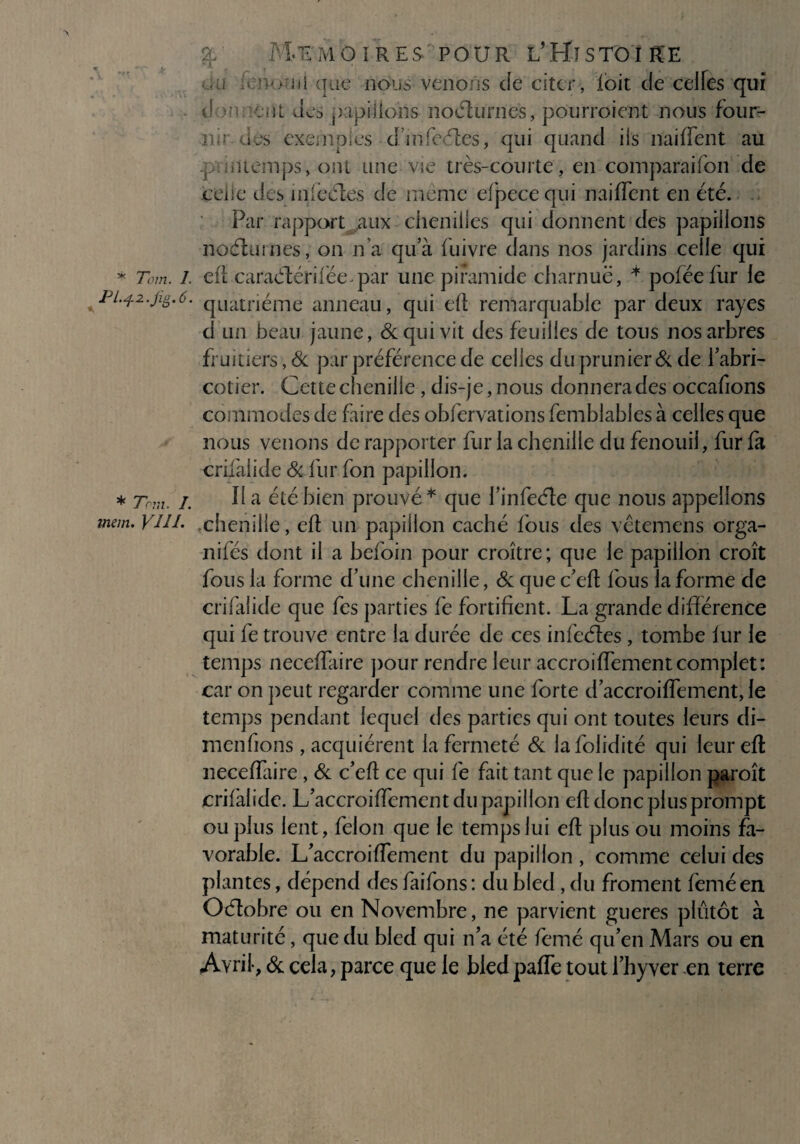 * Tom. I. Pl.j-Z.fig.Ô. * 7cm. I. mem. VIII. % Mémoires pour l’Histoire * ni que nous venons de citer, foit de ceifes qui d ent des ^apiiions noélurnes, pourroient nous four¬ nir des exemples d’mfcéles, qui quand iis naiffent au r miemps,ont une vie très-courte, en comparaifon de ceüe des ml cèles de même efpecequi naiffent en été. Par rapport aux cheniiies qui donnent des papillons noélumes, on n’a qu’à fuivre dans nos jardins celle qui efl caraélériféepar unepiramide charnue, * pofëefur le quatrième anneau, qui efl remarquable par deux rayes d un beau jaune, & qui vit des feuilles de tous nos arbres fruitiers, Si par préférence de celles du prunier & de l’abri¬ cotier. Cette chenille, dis-je, nous donnera des occafions commodes de faire des obfervations femblables à celles que nous venons de rapporter fur la chenille du fenouil, fur fa crifaiide & fur fon papillon. lia été bien prouvé* que l’infeéle que nous appelions chenille, efl un papillon caché fous des vêtemens orga- nifés dont il a befoin pour croître; que le papillon croît fous la forme d’une chenille, Si que c’efl fous la forme de crifaiide que fes parties fe fortifient. La grande différence qui fe trouve entre la durée de ces infeéles, tombe lur le temps neceffaire pour rendre leur accroiffementcomplet: car on peut regarder comme une forte d’accroiffement,le temps pendant lequel des parties qui ont toutes leurs di- menfions, acquiérent la fermeté & lafolidité qui leur efl neceffaire , Si c’efl ce qui fe fait tant que le papillon paroît crifaiide. L’accroiffement du papillon efl donc plus prompt ou plus lent, félon que le temps lui efl plus ou moins fa¬ vorable. L’accroiffement du papillon , comme celui des plantes, dépend des faifons: du bled , du froment feméen Oélobre ou en Novembre, ne parvient gueres plutôt à maturité, que du bled qui n’a été femé qu’en Mars ou en Avril-, Se cela, parce que le bled paffe tout l’hyver en terre