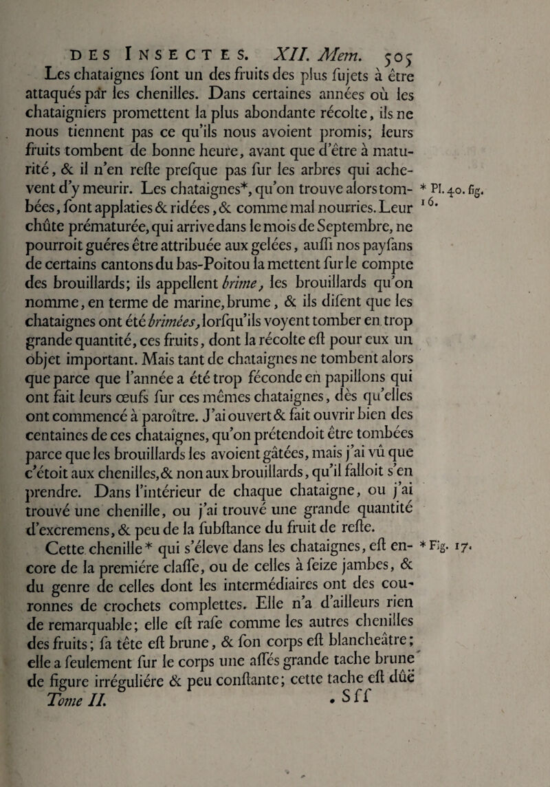 Les châtaignes font un des fruits des plus fujets à être attaqués par les chenilles. Dans certaines années où les châtaigniers promettent la plus abondante récolte, ils ne nous tiennent pas ce qu’ils nous avoient promis; leurs fruits tombent de bonne heure, avant que d’être à matu¬ rité, & il n’en relie prefque pas fur les arbres qui achè¬ vent d’y meurir. Les châtaignes*, qu’on trouve alors tom- * Pi. 40. %. bées, font applaties & ridées, & comme mai nourries. Leur 16‘ chûte prématurée, qui arrive dans le mois de Septembre, ne pourroit guéres être attribuée aux gelées, aulfi nos payfans de certains cantons du bas-Poitou la mettent fur le compte des brouillards; iis appellent brime, les brouillards qu'on nomme, en terme de marine,brume, & ils difent que les châtaignes ont été brimées, lorfqu’ils voyent tomber en trop grande quantité, ces fruits, dont la récolte elt pour eux un objet important. Mais tant de châtaignes ne tombent alors que parce que l’année a été trop féconde en papillons qui ont fait leurs œufs fur ces mêmes châtaignes, dès qu’elles ont commencé à paroître. J’ai ouvert & fait ouvrir bien des centaines de ces châtaignes, qu’on prétendoit être tombées parce que les brouillards les avoient gâtées, mais j’ai vû que c’étoit aux chenilles,& non aux brouillards, qu’il falloir s’en prendre. Dans l’intérieur de chaque châtaigne, ou j’ai trouvé une chenille, ou j’ai trouvé une grande quantité d’excremens, & peu de la fubftance du fruit de relie. Cette chenille* qui s’élève dans les châtaignes, elt en- *Fig. 17, core de la première clalfe, ou de celles afeize jambes, & du genre de celles dont les intermédiaires ont des cou¬ ronnes de crochets complettes. Elle n a d ailleurs rien de remarquable; elle elt rafe comme les autres chenilles des fruits ; fa tête elt brune, & fon corps elt blancheatre ; elle a feulement fur le corps une alfes grande tache brune de figure irrégulière 8c peu confiante; cette tache elt due Tojjie IL * S ff