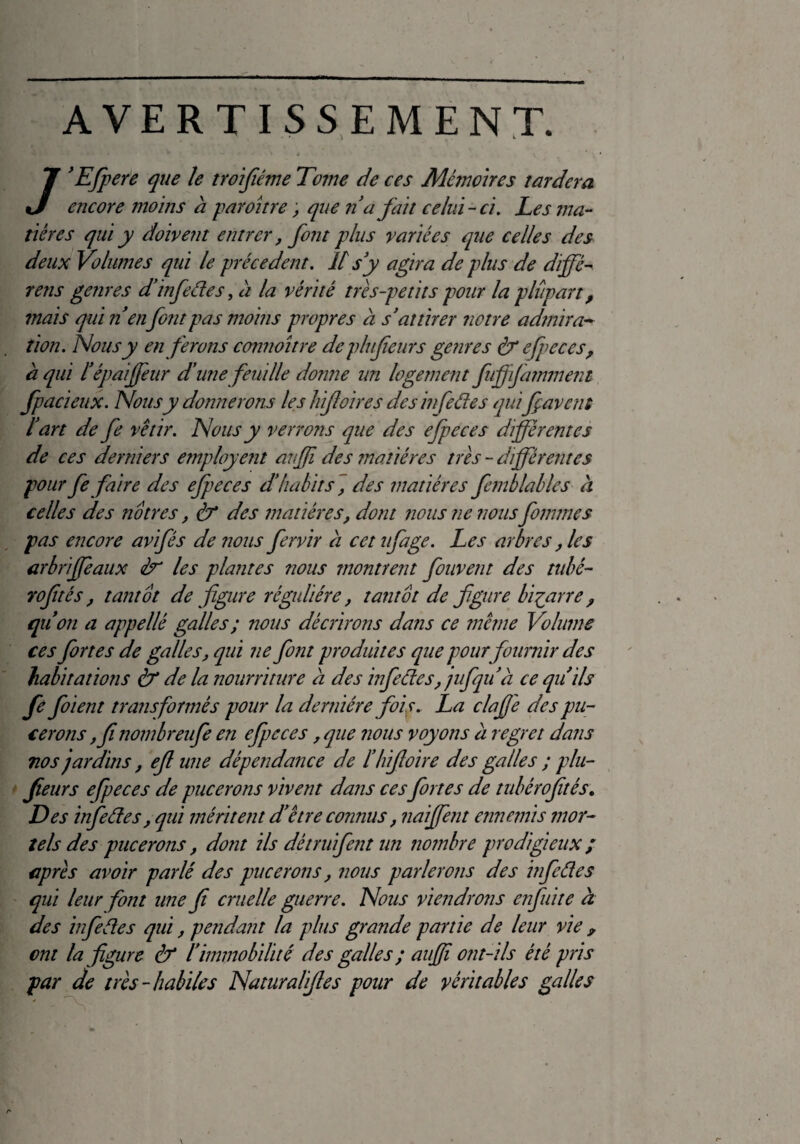 AVERTISSEMENT. 7’Efpere que ïe troifiéme Tome de ces Mémoires tardera encore moins à paroitre, que n a fait celui-ci. Les ma¬ tières qui y doivent entrer, font plus variées que celles des deux Volumes qui le précèdent. U s y agira de plus de diffé¬ rais genres d’infedes, a la vérité très-petits pour la plupart, mais qui n en font pas moins propres à s’attirer notre admira¬ tion. Nous y en ferons connoître deplufieurs genres & efpeces, à qui l’épaffeur d’une feuille donne un logement fuffifammetit fpacieux. Nous y donnerons les h foires des in fedes quifçavens l’art de fe vêtir. Nous y verrons que des efpeces différentes de ces derniers employait anffi des matières très - différentes pour fe faire des efpeces d’habits, des matières femb labiés à celles des nôtres, & des matières, dont nous ne nous fournies pas encore avifés de nous fervir à cet ufage. Les arbres, les arbriffe aux èr les plantes nous montrent fouvent des tubé- rofités, tantôt de figure régulière, tantôt de figure biparre , qu’on a appellé galles ; nous décrirons dans ce même Volume ces fortes de galles, qui ne font produites que pour fournir des habitations & de la nourriture a des infedes, jufqu a ce qu’ils fe foi en t transformés pour la dernière fois. La clafi'e des pu¬ cerons ,fi nombreufe en efpeces, que nous voyons a regret dans nos jardins, efi une dépendance de l’hifioire des galles ; plu- fleurs efpeces de pucerons vivent dans ces fortes de tubèrofités. Des infedes, qui méritent d être connus, naiffent ennemis mor¬ tels des pucerons, dont ils dé truffent un nombre prodigieux; après avoir parlé des pucerons, nous parlerons des infedes qui leur font une fi cruelle guerre. Nous viendrons enfuite à des infedes qui, pendant la plus grande partie de leur vie ? ont la figure & l immobilité des galles ; auffi ont-ds été pris par de très-habiles Naturalifies pour de véritables galles