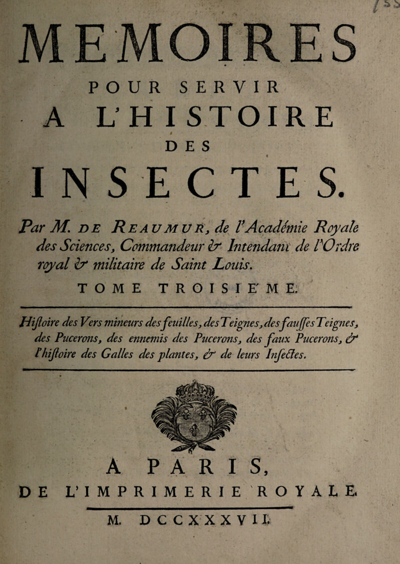 POUR SERVIR L'H ISTOIRE INSECTES. Par M. DE Reaumur, de^ VAcadémie Royale des Sciences, Commandeur &■ Interidant de lCrdre royal h militaire de Saint Louis. TOME T R O I S I F M E? Hijloire des Vers mineurs des feuilles, desTeignes,desfauffesTeignes, des Pucerons, des ennemis des Pucerons, des faux Pucerons, à* thifloire des Galles des plantes, ù' de leurs Infe&es, A PARIS, DE L’IMPRIMERIE ROYALE Âï D C C X X X V I F