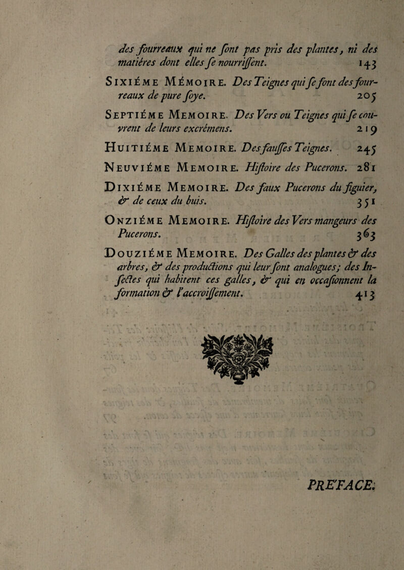 des foiirremiH quitte font pas pris des plantes, nï des matières dont elles fe nourrijj'ent. 143 » Sixième Mémoire. Des Teignes quifefont desfour¬ reaux de pure foye, 205 Septième Mémoire. Des Vers ou Teignes quifecou¬ vrent de leurs excrémens. 2 19 Hu ITIÈME Mémoire. Desfaujfes Teignes. 245 Neuvième Mémoire. Hifioire des Pucerons. 281 D ixiÈME Mémoire. Des faux Pucerons du figuier^ & de ceux du buis. 3 j i O NZiÈME Mémoire. Hijloire des Vers mangeurs des Pucerons. 3^3 D ouzièmeMemoire. Des Galles des plantes & des arbres, à des produâions qui leur font analogues; des In- feâes qui habitent ces galles, qui en oçcajïonnent la , formation & l*accroijjement. 413 PREFACEi