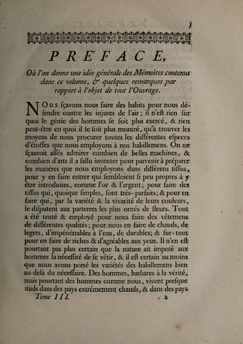 ^ « ; PREFACE, Ou Von donne une idée générale des Mémoires contenus dans ce volume, éT' quelques remarques par rapport à Vobjet de tout l'Ouvrage, NO U s fçavons nous faire des habits pour nous dé^ fendre contre les injures de i air ; il n eft rien fur quoi le génie des hommes fe foit plus exercé, & rien peut-être en quoi il fe foit plus montré’, qifà trouver les moyens de nous procurer toutes les différentes efpeces d’étoffes que nous employons à nos habillemens. On ne fçauroit affés admirer combien de belles machines, ôt, combien d’arts il a fallu inventer pour j)arvenir à préparer les matières que nous employons dans différons tiffus, pour y en faire entrer qui fembloient fi peu propres à y être introduites, comme l’or <Sc l’argent; pour faire des tiffus qui, quoique fimples, font très - parfaits ;& pour en faire qui, par la variété éc la vivacité de leurs couleurs, le difputent aux parterres les plus ornés de fleurs. Tout a été tenté & employé pour nous faire des vêtemens dé différentes qualités ; pour nous en faire de chauds, de légers, d’impénétrables à l’eau, de durables; <& fur-tout pour en faire de riches <Sc d’agréables aux yeux. Il n’en eft pourtant pas plus certain que la nature ait impofé aux hommes lanéceffité defe vêtir, de il eft certain‘au moins que nous avons porté les variétés des habillemens bien au-delà du néceffaire. Des hommes, barbares à la vérité^ mais pourtant des hommes comme nous, vivent prefque nuds dans des pays extrêmement chauds, éc dans des pays Tome IIL r a