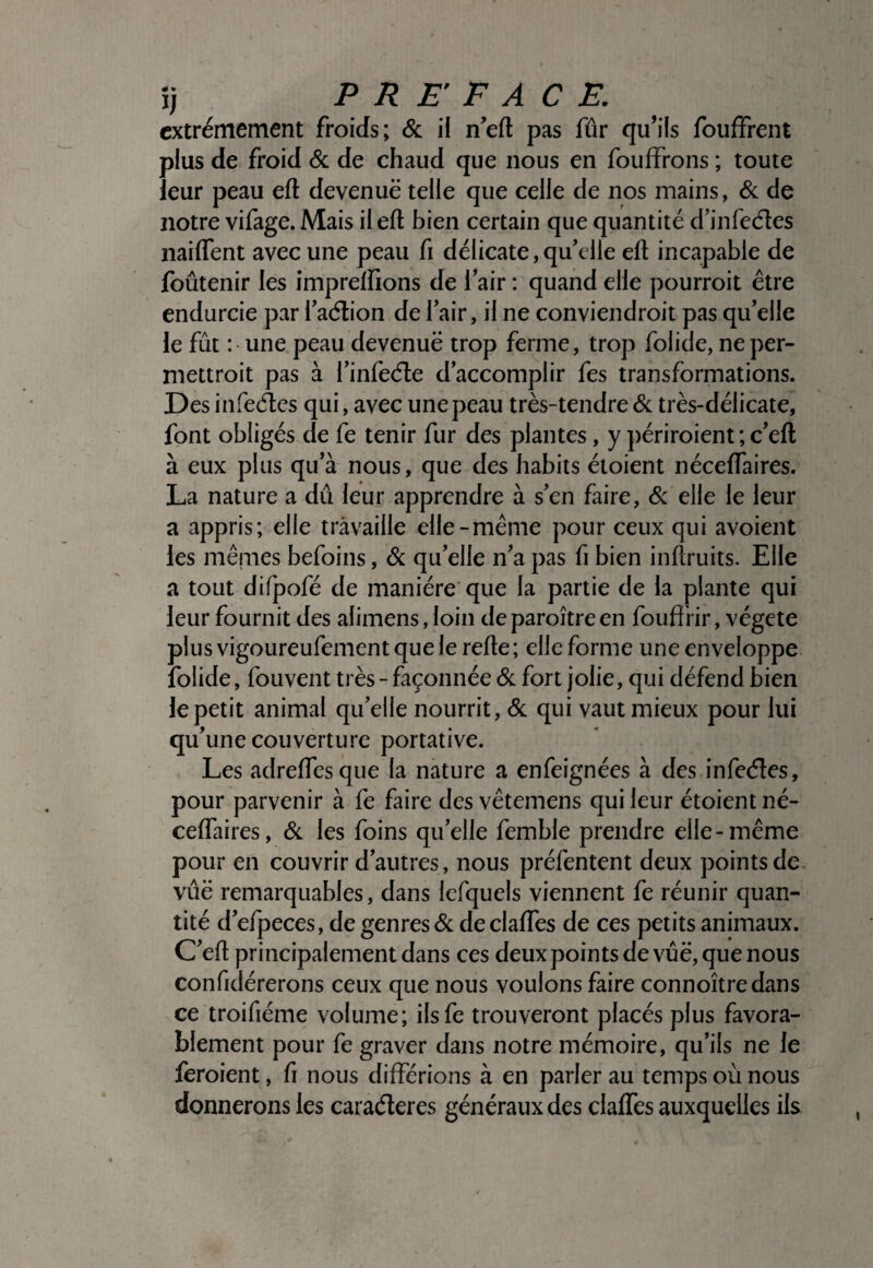 extrêmement froids; & il n’eft pas fûr qu’ils foufïreiit plus de froid 6c de chaud que nous en fouffrons ; toute leur peau eft devenue telle que celle de nos mains, 6c de notre vifage. Mais il eft bien certain que quantité d’infeeftes naiftent avec une peau fi délicate,qu’elle eft incapable de foûtenir les imprelfions de l’air : quand elle pourroit être endurcie par l’adlion de l’air, il ne conviendroit pas qu’elle le fût : une peau devenuë trop ferme, trop folide, ne per- niettroit pas à l’infeéle d’accomplir fes transformations. Des infeéles qui, avec une peau très-tendre 6c très-délicate, font obligés de fe tenir fur des plantes, y j)ériroient ; c’eft à eux plus qu’à nous, que des habits étoient nécelTaires. La nature a dû leur apprendre à s’en faire, 6c elle le leur a appris; elle travaille elle-même pour ceux qui avoient les mêmes befoins, 6c qu’elle n’a pas fi bien inftruits. Elle a tout difpofé de manière que la partie de la plante qui leur fournit des alimens, loin deparoîtreen fouftrir, végété plus vigoureufement que le refte ; elle forme une enveloppe folide, fouvent très - façonnée 6c fort jolie, qui défend bien le petit animal qu’elle nourrit, 6c qui vaut mieux pour lui qu’une couverture portative. Les adreftesque la nature a enfeignées à des infeéles, pour parvenir à fe faire des vêtemens qui leur étoient né- ceffaires, 6c les foins qu’elle femble prendre elle-même pour en couvrir d’autres, nous préfentent deux points de vûë remarquables, dans lefquels viennent fe réunir quan¬ tité d’efpeces, de genres 6c de claftes de ces petits animaux. C’eft principalement dans ces deux points de vûë, que nous confidérerons ceux que nous voulons faire connoîtredans ce troifiéme volume; ilsfe trouveront placés plus favora¬ blement pour fe graver dans notre mémoire, qu’ils ne le feroient, fi nous différions à en parler au temps où nous donnerons les caraéleres généraux des claffes auxquelles ils