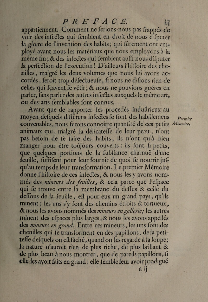 appartiennent. Comment ne lerions-noiis pas frappés de voir des infcéles qui femblent en droit de nous difpiuer la gloire de l’invention des habits; qi’i lu rem en t ont em¬ ployé avant nous les matériaux que nous emplcycns à la meme fin ; & des infeéLCs qui femblent auffi nous d’fpLUer la perfeéfion de fcxccutionî D’ailleurs fhi-loire des clie- iiilles, malgré les deux volumes que nous lui avons ac¬ cordés , feroit trop défe(fl:ueufe, fi nous ne difions rien de celles qui fçavent fe vêtir; & nous ne pouvions guéres en parler, fans parler des autres infeéles auxquels le meme art, ou des arts femblables font connus. Avant que de rapporter les procédés induurîeux au moyen defquels différens infeéles fe font des habiilemens convenables, nous feronsconnoître quantité de ces petits animaux qui, malgré la délicatelfe de leur peau , nom pas befoin de fe faire des habits, ils n’ont qu’à bien manger pour être toujours couverts : ils font fi petits, que quelques portions de la fubfiance charnue dune feuille, fuffifent pour leur fournir de quoi fe nourrir jufi qu’au temps de leur transformation. Le premier Mémoire donne l’hifioire de ces infeéles, éc nous les y avons nom¬ més des înineurs des feuilles, <Sc cela parce que l’efpace qui fe trouve entre la membrane du defiTus &. celle du delTous de la feuille, efl pour eux un grand pays, qu’ils minent : les uns s’y font des chemins étroits oc tortueux, de nous les avons nommés des mineurs engallerîe; les autres minent des efpaces plus larges,de nous les avons appellés des mineurs en grand. Entre ces mineurs, les uns font des chenilles qui fe transforment en des papillons, delà peti- teffe defquels on efl fâché, quand on les regarde à la loupe; la nature n’auroit rien de plus riche, de plus brillant de de plus beau à nous montrer, que de pareils papillons, fi elle les avoit faits en grand : elle femble leur avoir prodigué a i; Premier