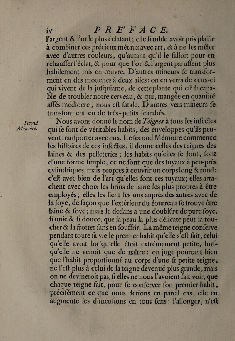 Second Alémoire. iv ^ PREFACE, ^argent & Tor le plus éclatant ; elle femble avoir pris plaifir à combiner ces précieux métaux avec art, <Sc à ne les mêler avec dautres couleurs, qu’autant qu’il le falloit pour en rehaulTer l’éclat, & pour que l’or l’argent paruiïent plus habilement mis en œuvre. D’autres mineurs fe transfor¬ ment en des mouches à deux ailes : on en verra de ceux-ci qui vivent de la jufquiame, de cette plante qui efl fi capa¬ ble de troubler notre cerveau, ik. qui, mangée en quantité afles médiocre, nous eft fatale. D’autres vers mineurs fe transforment en de très-petits fcarabés. Nous avons donné le nom de Teignes à tous les inleéles qui fe font de véritables habits, des enveloppes qu’ils peu¬ vent tranfporter avec eux. Le fécond Mémoire commence les hiftoires de ces infeéîes, il donne celles des teignes des laines des pelleteries ; les habits qu’elles fe font, font d’une forme fimple, ce ne font que des tuyaux à peu-près cylindriques, mais propres à couvrir un corps long & rond: c’eft avec bien de l’art qu’elles font ces tuyaux ; elles arra¬ chent avec choix les brins de laine les plus propres à être employés ; elles les lient les uns auprès des autres avec de la foye, de façon que l’extérieur du fourreau fe trouve être laine <&. Ibye; mais le dedans a une doublure de pure foye, fi unie & fi douce, que la peau la plus délicate peut la tou¬ cher & la frotter fans en fouffrir. La même teigne conferve pendant toute fa vie le premier habit qu’elle s’efl fait, celui qu’elle avoit lorfqu’elle étoit extrêmement petite, lorf- qii’elle ne venoit que de naître : on juge pourtant bien que l’habit proportionné au corps d’une ù petite teigne, ne l’eft plus à celui de la teigne devenue plus grande, mais on ne devineroit pas, ü elles ne nous l’avoient fait voir, que chaque teigne fait, pour fe conferver fou premier habit, - précifément ce que nous ferions en pareil cas, elle en augmente les dimenfions en tous fcns : l’allonger, n’eft