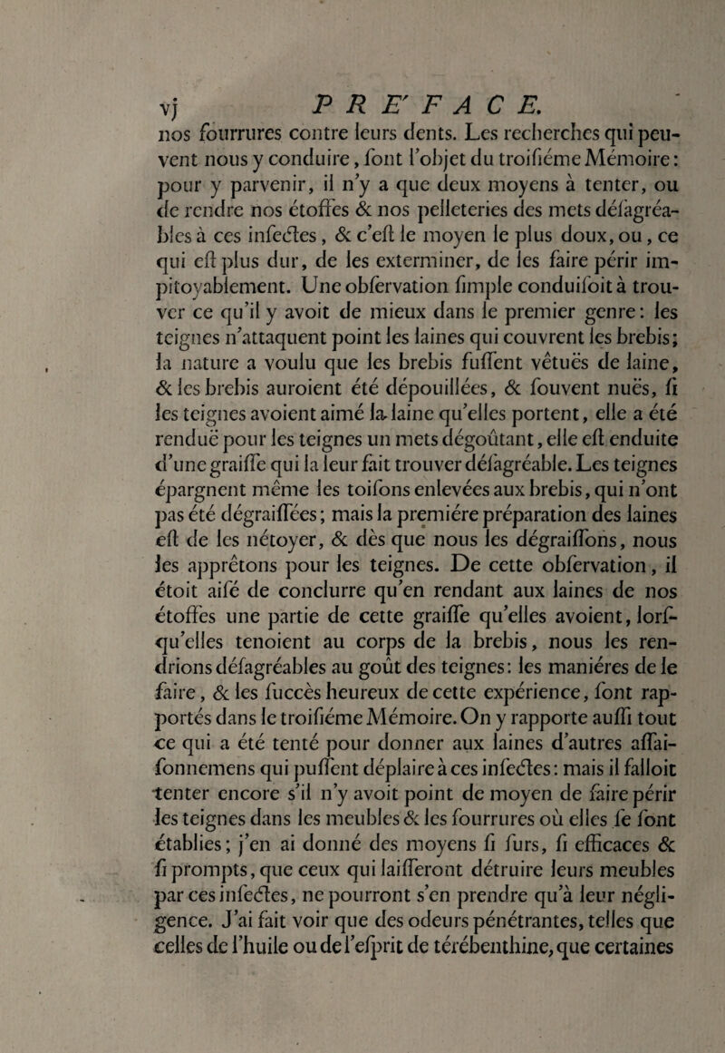 nos fourrures contre leurs dents. Les reclierches qui peu¬ vent nous y conduire, font l'objet du troifiéme Mémoire : pour y parvenir, il n y a que deux moyens à tenter, ou de rendre nos étoffes & nos pelleteries des mets défagréa- bles à ces infecftes, Sc c’efi le moyen le plus doux, ou, ce qui eflplus dur, de les exterminer, de les faire périr im¬ pitoyablement. Uneobfervation fimple conduifoità trou¬ ver ce qu’il y avoit de mieux dans le premier genre : les teignes n’attaquent point les laines qui couvrent les brebis; la nature a voulu que les brebis fuffent vêtues de laine, 6clesbrebis auroient été dépouillées, Sc fouvent nues, fi les teignes avoientaimé la.laine qu’elles portent, elle a été rendue pour les teignes un mets dégoûtant, elle eft enduite d’une graiffe qui la leur fait trouver défagréable. Les teignes épargnent même les toifons enlevées aux brebis, qui n’ont pas été dégraiffées ; mais la première préparation des laines efl de les nétoyer, Sc dès que nous les dégraiffons, nous les apprêtons pour les teignes. De cette obfervation, il étoit aifé de conclurre qu’en rendant aux laines de nos étoffes une partie de cette graiffe qu’elles avoient, lorf- qu’elles tenoient au corps de la brebis, nous les ren¬ drions défagréables au goût des teignes: les manières de le faire, Sc les fuccès heureux de cette expérience, font rap¬ portés dans le troifiéme Mémoire. On y rapporte auffi tout ce qui a été tenté pour donner aux laines d’autres affai- fonnemens qui puffent déplaire à ces infeéles: mais il falloir tenter encore s’il n’y avoit point de moyen de faire périr les teignes dans les meubles Sc les fourrures où elles fe font établies; j’en ai donné des moyens fi furs, fi efficaces Sc fi prompts, que ceux qui laifferont détruire leurs meubles par ces infeéles, ne pourront s’en prendre qu’à leur négli¬ gence. J’ai fait voir que des odeurs pénétrantes, telles que celles de l’huile oudel’efj^rit de térébenthine, que certaines