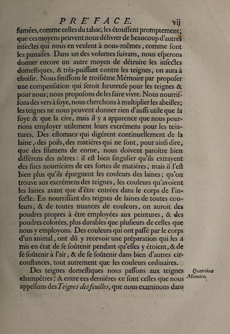 fumées, comme celles du tabac, les étouffent promptement; que ces moyens peuvent nous délivrer de beaucoup d autres infedes qui nous en veulent à nous-mêmes, comme font les punaifes. Dans un des volumes fuivans, nous efperons donner encore un autre moyen de détruire les infedes domeftiques, & très-puiffant contre les teignes, on aura à choifir. NousfinifTons le troifiéme Mémoire par propofer une compenfation qui feroit heureufe pour les teignes & pour nous; nous propofons de les faire vivre. Nous nourrif- îbns des vers à foye, nous cherchons à multiplier les abeilles ; les teignes ne nous peuvent donner rien d auffi utile que la foye & que la cire, mais il y a apparence que nous pour¬ rions employer utilement leurs excrémens pour les tein¬ tures. Des eftomacs qui digèrent continuellement de la laine,-des poils,des matières qui ne font, pour ainh dire, que des filamens de corne, nous doivent paroître bien différens des nôtres : il efl bien fingulier qu'ils extrayent des fucs nourriciers de ces fortes de matières, mais il 1 efl bien plus qu'ils épargnent les couleurs des laines ; qu'on trouve aux excrémens des teignes, les couleurs qu'avoient les laines avant que d’être entrées dans le corps de l’in- fede. En nourriffant des teignes de laines de toutes cou¬ leurs, & de toutes nuances de couleurs, on auroit des poudres propres à être employées aux peintures, ôc des poudres colorées, plus durables que plufieurs de celles que nous y employons. Des couleurs qui ont paffé par le corps d'un animal, ont dû y recevoir une préparation qui les a mis en état de fe foûtenir pendant qu'elles y étoient, & de fe foûtenir à l’air, & de fe foûtenir dans bien d’autres cir- conftances, tout autrement que les couleurs ordinaires. Des teignes domefhques nous paffons aux teignes champêtres; entre ces dernières ce font celles que nous appelions des Teignes s feuilles, que nous examinons dans Quatrième Mémoire,