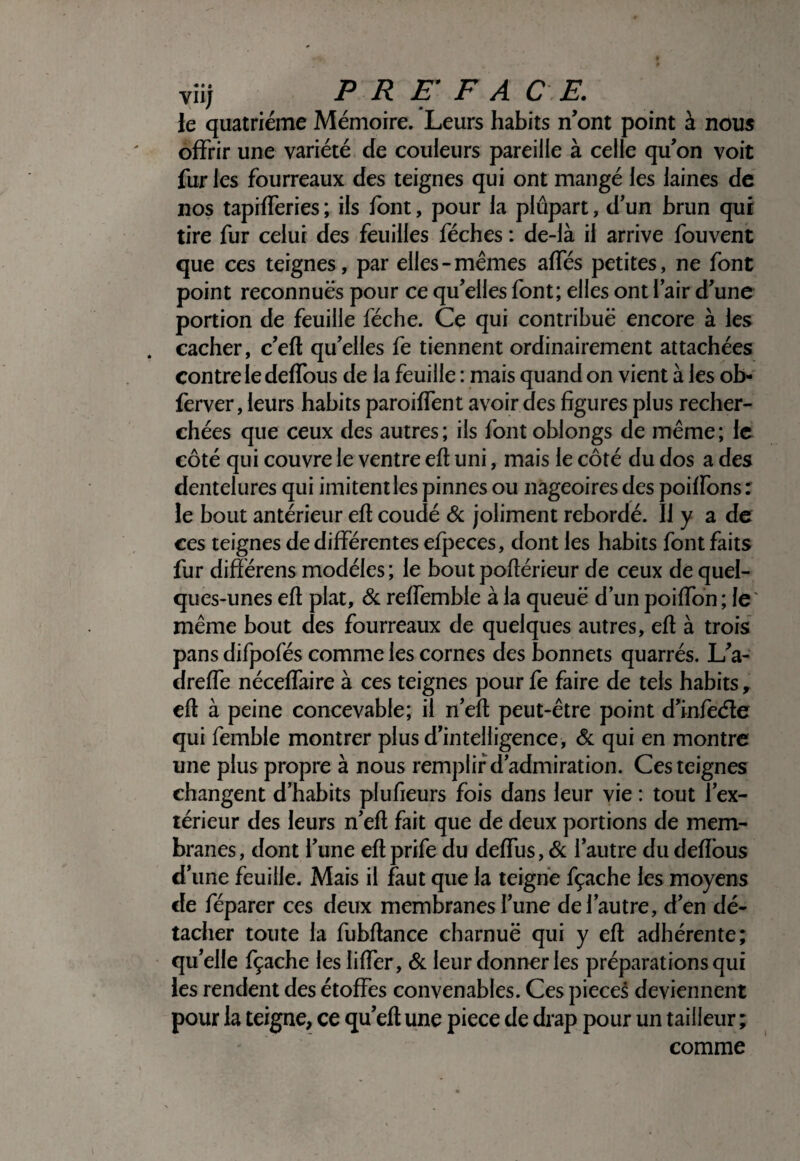 vîij P R E F A C E. le quatrième Mémoire. Leurs habits n’ont point à nous offrir une variété de couleurs pareille à celle qu’on voit fur les fourreaux des teignes qui ont mangé les laines de nos tapifferies ; iis font, pour la plupart, d’un brun qui tire fur celui des feuilles féches : de-là il arrive fouvent que ces teignes, par elles-mêmes affés petites, ne font point reconnues pour ce qu’elles font; elles ont l’air d’une portion de feuille féche. Ce qui contribue encore à les . cacher, c’eft qu’elles fe tiennent ordinairement attachées contre le deffous de la feuille : mais quand on vient à les ob- ferver, leurs habits paroiffent avoir des figures plus recher¬ chées que ceux des autres; ils fontoblongs de même; le côté qui couvre le ventre eft uni, mais le côté du dos a des dentelures qui imitent les pinnes ou nageoires des poiffons : le bout antérieur efl coudé Ôc joliment rebordé. Il y a de ces teignes de différentes efpeces, dont les habits font faits fur différens modèles ; le bout poflérieur de ceux de quel¬ ques-unes efl plat, Sl reffemble à la queue d’un poiffôn ; le' même bout des fourreaux de quelques autres, efl à trois pans difpofés comme les cornes des bonnets quarrés. L’a- dreffe néceffaire à ces teignes pour fe faire de tels habits, efl à peine concevable; il n’efl peut-être point d’infèéle qui femble montrer plus d’intelligence, & qui en montre une plus propre à nous remplir d’admiration. Ces teignes changent d’habits plufieurs fois dans leur vie : tout l’ex¬ térieur des leurs n’efl fait que de deux portions de mem¬ branes, dont l’une eflprife du deffus, <&; l’autre du defîbus d’une feuille. Mais il faut que la teigne fçache les moyens de réparer ces deux membranes l’une de l’autre, d’en dé¬ tacher toute la fubflance charnuë qui y efl adhérente; qu’elle fçache les liffer, & leur donner les préparations qui les rendent des étoffes convenables. Ces pièces deviennent pour la teigne, ce qu’efl une piece de drap pour un tailleur ; comme