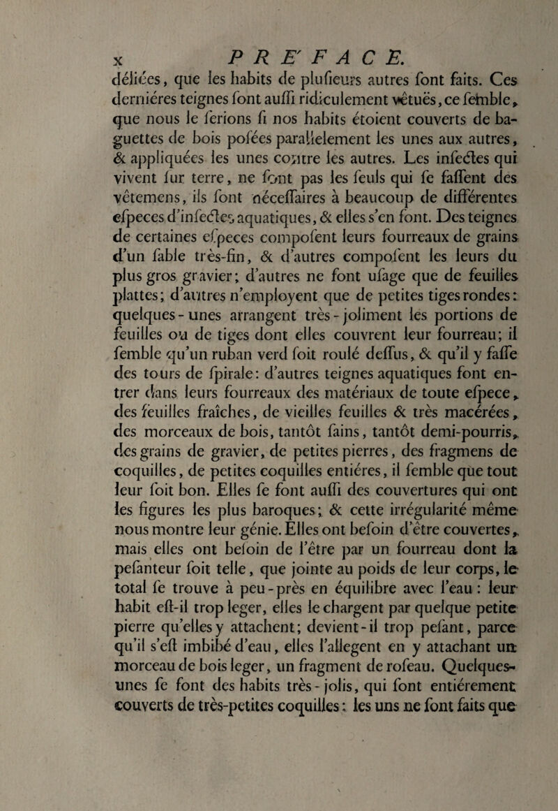 déliées, que les habits de plufieurs autres font faits. Ces dernières teignes font auffi ridiculement vêtues,ce fehible» que nous le lérions fi nos habits étoient couverts de ba¬ guettes de bois pofées parallèlement les unes aux autres, ëi appliquées les unes contre les autres. Les infeéles qui vivent fur terre, ne font pas les feuls qui fe faffent des vêtemens, iis font néceffaires à beaucoup de différentes efpeces d’infeéîes aquatiques, ôl elles s'en font. Des teignes de certaines efpeces compofent leurs fourreaux de grains d'un fable très-fin, éc d'autres compofent les leurs du plus gros gravier; d’autres ne font ufage que de feuilles plattes ; d'autres n'employent que de petites tiges rondes : quelques-unes arrangent très - joliment les portions de feuilles ou de tiges dont elles couvrent leur fourreau; il femble qu'un ruban verd foit roulé deffiis, éc qu'il y faffe des tours de fj^irale; d'autres teignes aquatiques font en¬ trer dans leurs fourreaux des matériaux de toute efpece ^ des fèuilles fraîches, de vieilles feuilles éc très macérées, des morceaux de bois, tantôt fains, tantôt demi-pourris^ des grains de gravier, de petites pierres, des fragmens de coquilles, de petites coquilles entières, il femble que tout leur foit bon. Elles fe font auffi des couvertures qui ont les figures les plus baroques; ôc cette irrégularité même nous montre leur génie. Elles ont befoin d’être couvertes^ mais elles ont beloin de l’être par un fourreau dont la pefànteur foit telle, que jointe au poids de leur corps, le total fe trouve à peu-près en équilibre avec l’eau : leur habit efl-ii trop leger, elles le chargent par quelque petite pierre qu’elles y attachent; devient-il trop pelant, parce qu’il s’efl imbibé d’eau, elles l'allegent en y attachant uit morceau de bois leger, un fragment de rofeau. Quelques- unes fe font des habits très - jolis, qui font entièrement couverts de très-petites coquilles ; les uns ne font faits que