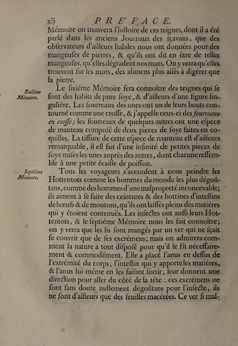 Sixième Alémoire, Septième Ddémoire. xij P R F/ F A C F. Mémoire on trouvera i’iiiftoire de ces teignes, dont il a été parlé dans les anciens Journaux des içavans, que des obfervateurs d’ailleurs habiles nous ont données pour des mangeufes de pierres, Si qu’ils ont dit en être de telles mangeufes, qu’elles dégradent nos murs. On y verra qu’elles, trouvent furies murs, des alimens plus aifés à digérer que la pierre. Le fixiéme Mémoire fera connoître des teignes qui ie font des habits dépuré foye,& d’ailleurs d’une figurefin- guliére. Les fourreaux des unes ont un de leurs bouts con¬ tourné comme une croffe, Si j’appelie ceux-ci fourreaux en crofè; les fourreaux de quelques autres ont une elpece de manteau compolé de deux pièces de foye faites en co¬ quilles. La tilTure de cette efpece de manteau eft d’ailleurs remarquable, il efi fait d’une infinité de petites pièces de foye mifes les unes auprès des autres, dont chacune relfem- ble à une petite écaille de poilfon. Tous les voyageurs s’accordent à nous peindre les Hottentots comme les hommes du monde les plus dégoû- tans, comme des hommes d’une malpropreté inconcevable; ‘ ils aiment à fe faire des ceintures Si des bottines d’inteftins debœufsdc de moutons, qu’ils ontlailfés pleins des matières qui y étoient contenues. Les infeéîes ont aulTi leurs Hot¬ tentots, Si lelèptiéme Mémoire nous les fait connoître; on y verra que les lis font mangés par un ver qui ne fçait fe couvrir que de fes excrémens ; mais on admirera com¬ ment la nature a tout difpofé pour qu’il le fît nécelfaire- ment Si commodément. Elle a placé l’anus en delfus de l’extrémité du corps; l’intefiin qui y apporte les matières,,. Si l’anus lui-même en les faifant fortir, leur donnent une direclion pour aller du côté de la tête : ces excrémens ne font fans doute nullement dégoûtans pour finfeéle, ils ne font d’ailleurs que des feuilles macérées. Ce ver fi malt