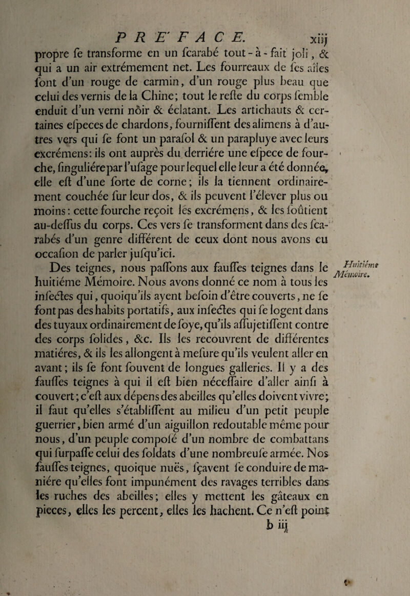 propre fe transforme en un fcarabé tout - à > fait joli, <Sc qui a un air extrêmement net. Les fourreaux de les ailes font d’un rouge de carmin , d’un rouge plus beau que celui des vernis delà Chine; tout le relie du corps femble enduit d’un verni noir ôl éclatant. Les artichauts <& cer¬ taines efpecesde chardons, fournilTent desalimens à d’au¬ tres vers qui fe font un parafol ôl un parapluye avec leurs cxcrémens: ils ont auprès du derrière une efpece de four¬ che, finguliéreparl’ufage pour lequel elle leur a été donnée^ elle ell d’une forte de corne; ils la tiennent ordinaire¬ ment couchée fur leur dos, Sl ils peuvent l’élever plus ou moins : cette fourche reçoit les excrémens, & les foûtient au-delTus du corps. Ces vers fe transforment dans des fea- rahés d’un genre différent de ceux dont nous avons eu occafion de parler jufqu’ici. Des teignes, nous palTons aux faulfes teignes dans le huitième Mémoire. Nous avons donné ce nom à tous les infeéles qui, quoiqu’ils ayent hefoin d’être couverts, ne fe fontpas des habits portatifs, aux infeéles qui fe logent dans des tuyaux ordinairement de foye, qu’ils alfujetilfent contre des corps folides, Scc. Ils les recouvrent de différentes matières. Si ils les allongent à mefure qu’ils veulent aller en avant ; ils fe font fouvent de longues galleries. Il y a des fauffes teignes à qui il efl bien néceffaire d’aller ainfi à couvert ; c’efl aux dépens des abeilles qu’elles doivent vivre; il faut qu’elles s’établiffent au milieu d’un petit peuple guerrier, bien armé d’un aiguillon redoutable même pour nous, d’un peuple compofé d’un nombre de combattans qui furpaffe celui des foldats d’une nombreufe armée. Nos fauffes teignes, quoique nuës , fçavent lé conduire de ma¬ nière qu’elles font impunément des ravages terribles dans les ruches des abeilles; elles y mettent les gâteaux en pièces, elles les percent, elles les hachent. Ce n’efl point b iij JFJintiéme