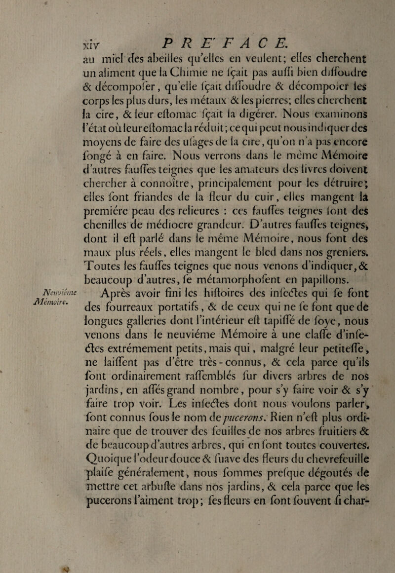 Nei/viéine Alémoire. xiV PREFACE. au miel des abeilles qu’elles en veulent; elles cherchent un aliment que la Chimie ne Içait pas aufîi bien djlfoudre Si décompofèr, quelle Içait diiroudre Si décompoier les corps les plus durs, les métaux Si les pierres; elles clierchent la cire, & leur el1:omac fçait la digérer. Nous examinons l’état oùleuredomac la réduit; cequi peut nousindiqucr des moyens de faire des ulàges de la cire, qu’on n a pas encore longé à en faire. Nous verrons dans le même Mémoire d’autres fauffes teignes que les amateurs des livres doivent chercher à connoître, princij)alcmcnt pour les détruire; elles font friandes de la heur du cuir, elles mangent h première peau des relieu res : ces faulfes teignes lont des chenilles de médiocre grandeur. D’autres faulfes teignes^ dont il eft parlé dans le même Mémoire, nous font des maux plus réels, elles mangent le bled dans nos greniers. Toutes les faulfes teignes que nous venons d’indiquer,& beaucoup d’autres, fe métamorphofent en papillons. Après avoir fini les hifioires des infeélies qui fe font des fourreaux portatifs , Si de ceux qui ne fe font que de longues galleries dont l’intérieur ell; tapilfé de Ibye, nous venons dans le neuvième Mémoire à une clalfe d’infe* élcs extrêmement petits, mais qui, malgré leur petitelfe, ne lailfent pas d’être très-connus, <Sc cela parce qu’ils font ordinairement ralfemblés fur divers arbres de nos jardins, en alfésgrand nombre, pour s’y faire voir Si s’y faire trop voir. Les inleéles dont nous voulons parler, font connus fous le nom de pucerons. Rien n’eft plus ordi¬ naire que de trouver des feuilles de nos arbres fruitiers Sc de beaucoup d’autres arbres, qui en font toutes couvertes. Quoique l’odeur douce Si fuave des fleurs du chèvrefeuille plaife généralement, nous fommes prelque dégoûtés de mettre cet arbufte dans nos jardins. Si cela parce que les pucerons l’aiment trop; fesfleurs en fontfouvent fichar-