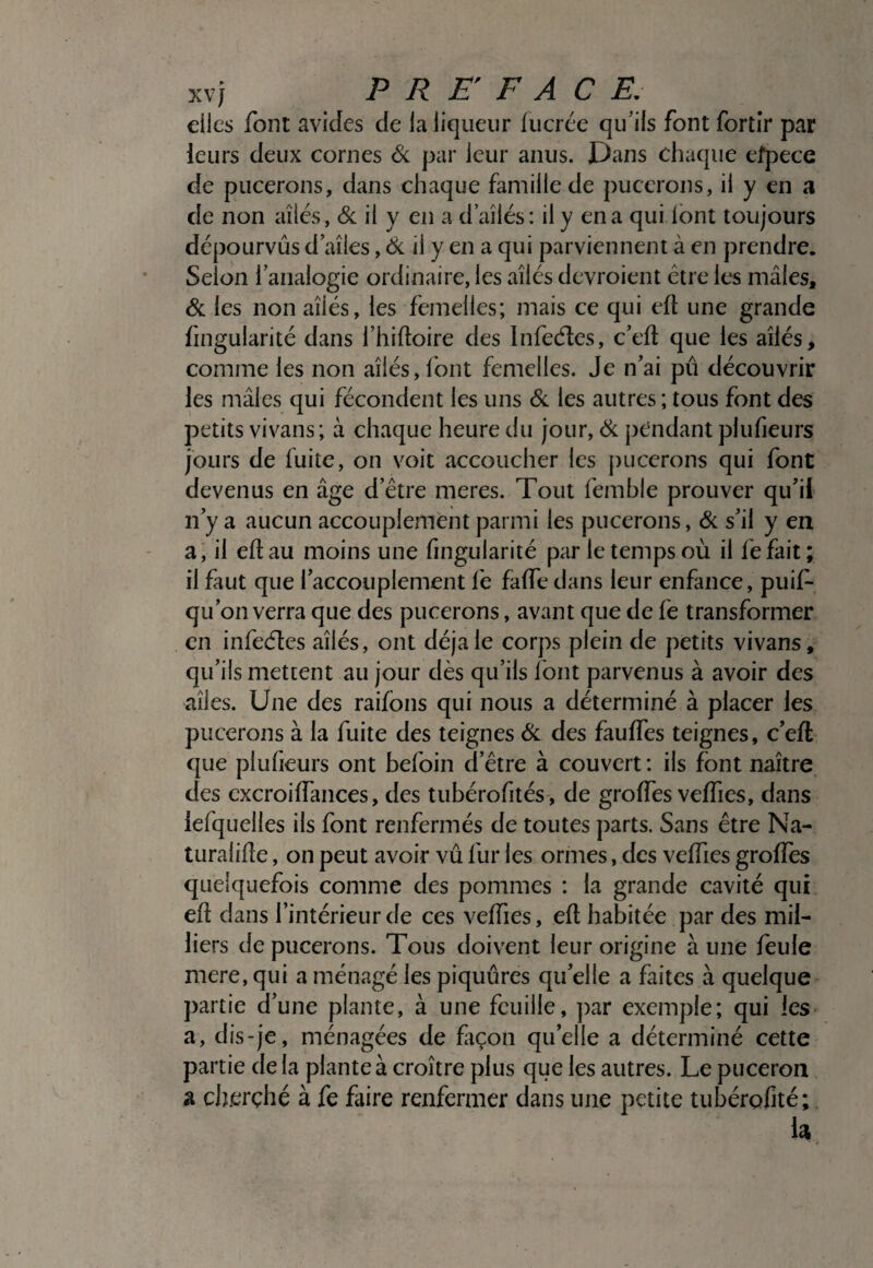 elles font avides de la liqueur lucrée qu’ils font fbrtir par leurs deux cornes <Sc par leur anus. Dans chaque efpece de pucerons, dans chaque famille de pucerons, il y en a de non ailés, & il y en a d’ailés : il y en a qui font toujours dépourvus d aîles, (îk^ il y en a qui parviennent à en prendre. Selon l’analogie ordinaire, les ailés devroient être les mâles, Si. les non ailés, les femelles; mais ce qui efl une grande hngularité dans l’hiftoire des Infeéles, c’ed que les ailés, comme les non ailés, font femelles. Je n’ai pû découvrir les mâles qui fécondent les uns Si. les autres ; tous font des petits vivans ; à chaque heure du jour. Si j)endant piufieurs jours de fuite, on voit accoucher les j)uccrons qui font devenus en âge d’être meres. Tout femble prouver qu’il n’y a aucun accouplement parmi les pucerons, Si s’il y en a; il eftau moins une fingularité par le temps où il fefait ; il faut que l’accouplement fe faffe dans leur enfance, puif- qu’on verra que des pucerons, avant que de fe transformer en infe(fi:es ailés, ont déjà le corps plein de petits vivans, qu’ils mettent au jour dès qu’ils Ibnt parvenus à avoir des ailes. Une des raifons qui nous a déterminé à placer les pucerons à la fuite des teignes Si des faulfes teignes, c’eft que plufieurs ont befoin d’être à couvert : iis font naitre des cxcroiffances, des tubérofités, de groffes veffies, dans lefquelles ils font renfermés de toutes parts. Sans être Na¬ turalise , on peut avoir vu fur les ormes, des veffies groffes quelquefois comme des pommes : la grande cavité qui eft dans l’intérieur de ces veffies, eS habitée par des mil¬ liers de pucerons. Tous doivent leur origine à une feule mere, qui a ménagé les piquûres qu’elle a faites à quelque partie d’une plante, à une feuille, par exemple; qui les- a, dis-je, ménagées de ftçon qu’elle a déterminé cette partie delà plante à croître plus que les autres. Le puceron a clî.erçhé à fe fiire renfermer dans une petite tubérofité; h