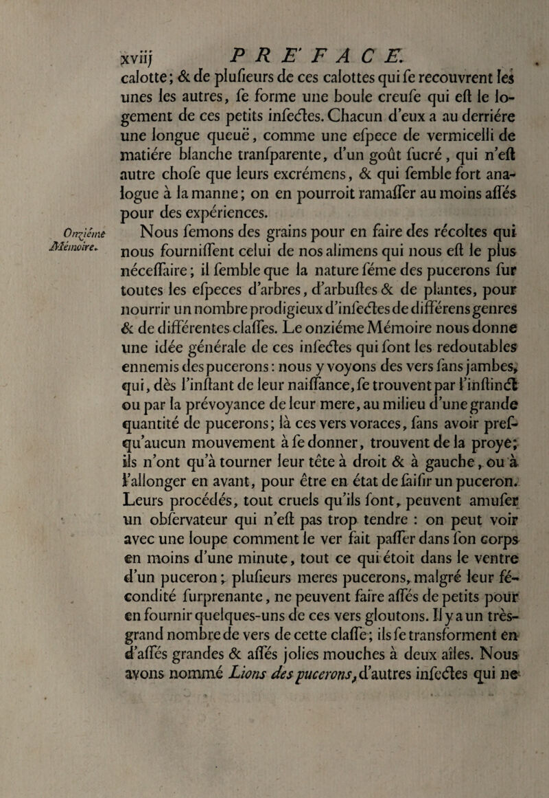 xviij PREFACE. calotte; 6c de plufieurs de ces calottes qui fe recouvrent les unes les autres, fe forme une boule creufe qui eft le lo¬ gement de ces petits infecfles. Chacun d eux a au derrière une longue queuë, comme une efpece de vermicelli de matière blanche tranfparente, d’un goût fucrè, qui n’eft autre chofe que leurs excrèmens, & qui femblc fort ana¬ logue à la manne ; on en pourroit ramalfer au moins alfés pour des expériences. Nous femons des grains pour en faire des récoltes qui nous fournilfent celui de nos alimens qui nous eft le plus néceftàire ; il femble que la nature fèine des pucerons fur toutes les efpeces d’arbres, d’arbuftes& de plantes, pour nourrir un nombre prodigieux d’infeèles de diffèrens genres 6c de différentes clafles. Le onzième Mémoire nous donne une idée générale de ces infeéles qui font les redoutables ennemis des pucerons : nous y voyons des vers fans jambes^ qui, dès l’inftant de leur naiffancejfe trouvent par l’inftindt ou par la prévoyance de leur mere, au milieu d’une grande quantité de pucerons; là ces vers voraces, fans avoir pref- qu’aucun mouvement à fe donner, trouvent de la proyé; ils n’ont qu’à tourner leur tête à droit 6c à gauche, ou à l’allonger en avant, pour être en état de fàifir un puceron. Leurs procédés, tout cruels qu’ils font,, peuvent amufer un observateur qui n’eft pas trop tendre : on peut voir avec une loupe comment le ver fait paffer dans fon corps en moins d’une minute, tout ce quiétoit dans le ventre d’un puceron; plufteurs meres pucerons,.malgré leur fé¬ condité furprenante, ne peuvent faire affés de petits pour en fournir quelques-uns de ces vers gloutons. Il y a un très- grand nombre de vers de cette clafte ; ilsfe transforment en d’affés grandes 6c affés jolies mouches à deux ailes. Nous avons nommé Lions des pucerons, à^diXiiïcs infeéles qui ne