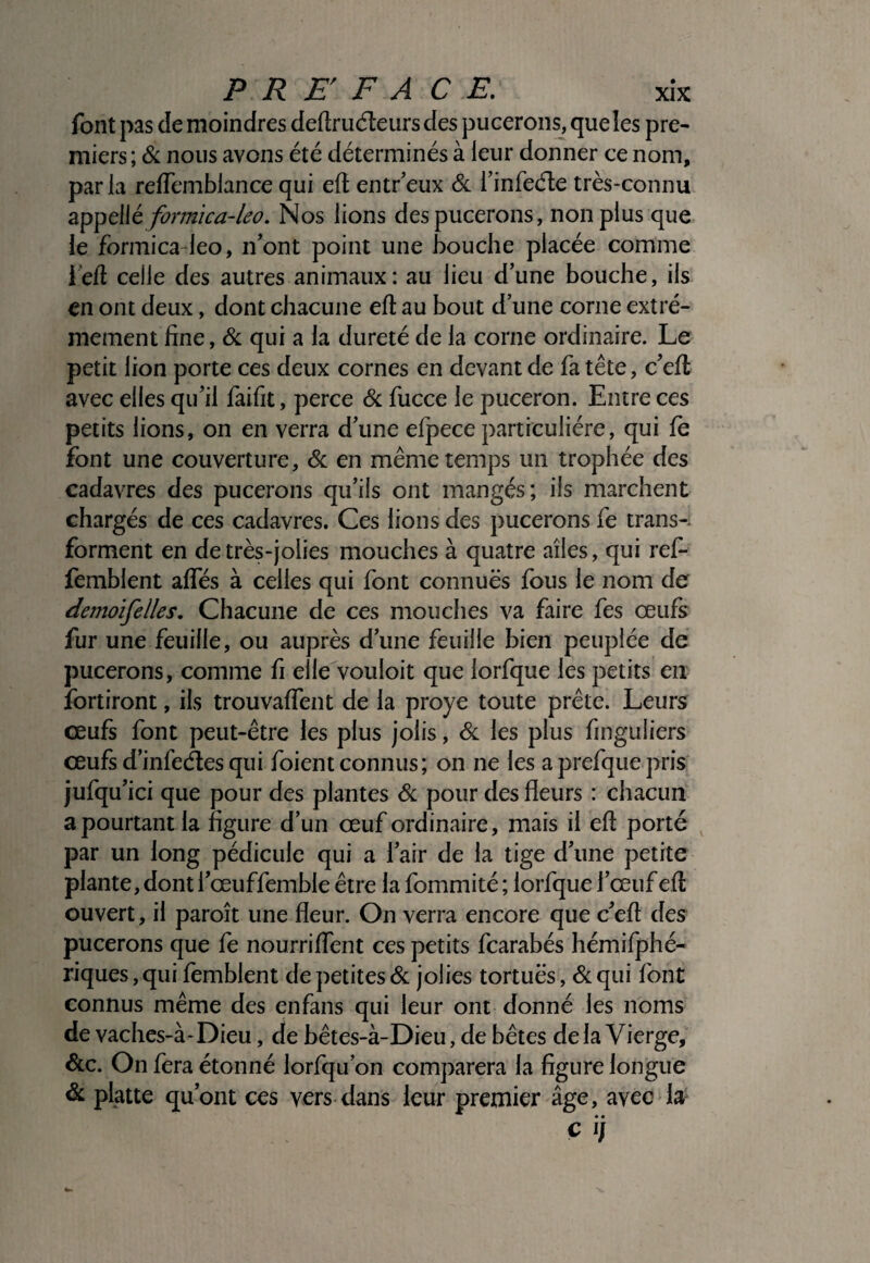 P R E F A CE, xîx font pas de moindres deftruéteurs des pucerons, que les pre¬ miers ; & nous avons été déterminés à leur donner ce nom, parla reflemblance qui eft entr’eux de finfecfle très-connu formica~leo. Nos lions des pucerons, non plus que le formica-leo, ifont point une bouche placée comme i'efl celle des autres animaux: au lieu d’une bouche, ils en ont deux, dont chacune efî: au bout d une corne extrê¬ mement fine, de qui a la dureté de la corne ordinaire. Le petit lion porte ces deux cornes en devant de fa tête, c’efl avec elles qu’il faifit, perce de fucce le puceron. Entre ces petits lions, on en verra d’une efpece particulière, qui fe font une couverture, de en même temps un trophée des cadavres des pucerons qu’ils ont mangés; iis marchent chargés de ces cadavres. Ces lions des pucerons fe trans-. forment en de très-jolies mouches à quatre ailes, qui ref- fèmblent affés à celles qui font connues fous le nom de demoifelles. Chacune de ces mouches va faire fes œufs fur une feuille, ou auprès d’une feuille bien peuplée de pucerons, comme fi elle vouloir que lorfque les petits en ïbrtiront, ils trouvaffent de la proye toute prête. Leurs œufs font peut-être les plus jolis, de les plus finguliers œufs d’infectes qui foient connus; on ne les a prefque pris jufqu’ici que pour des plantes de pour des fleurs : chacun a pourtant la figure d’un œuf ordinaire, mais il eft porté par un long pédicule qui a l’air de la tige d’une petite plante, dont l’œuffemble être la fommité ; lorfque l’œuf efl: ouvert, il paroît une fleur. On verra encore que c’efl des pucerons que fe nourriffent ces petits fearabés hémifphé- riques, qui femblent de petites de jolies tortues, de qui font connus même des enfans qui leur ont donné les noms de vaches-à-Dieu, de bêtes-à-Dieu, de bêtes delà Vierge, dcc. On fera étonné lorfqu’on comparera la figure longue de platte qu’ont ces vers dans leur premier âge, avec la'