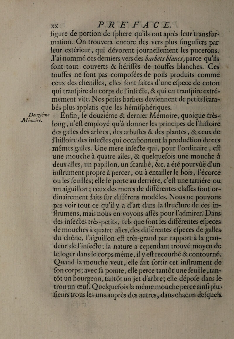 figure de portion de fphere qu’ils ont après leur transfor¬ mation. On trouvera encore des vers plus finguliers par leur extérieur, qui dévorent journellement les pucerons. J’ai nommé ces derniers vers des barbets blatics, parce qu’ils font tout couverts & hérifies de touffes blanches. Ces touffes ne font pas cornpofées de poils produits comme ceux des chenilles, elles font faites d’une efpece de coton qui tranfpire du cor])s de l’infeéle, <St qui en tranfpire extrê¬ mement vite. Nos petits barbets deviennent de petitsfcara- bés plus applatis que les hémifphériques. Doniiéme Enfin, le douzième & dernier Mémoire, quoique très- enwiie, jong, n’efl employé qu’à donner les principes defhifioire des galles des arbres, des arbuftes <Sc des plantes, <&. ceux de l’iiifioire des infeéles qui occafionnent la produélion de ces mêmes galles. Unemere infècffe qui, pour l’ordinaire, efl une mouche à quatre ailes, & quelquefois une mouche à deux ailes, un papillon, un fcarabé, &c. a été pourvue dhin infiniment propre à percer, ou à entailler le bois, l’écorce ou les feuilles; elle le porte au derrière, c’efi une tarriére ou un aiguillon ; ceux des meres de différentes claffes font or¬ dinairement faits fur différens modèles. Nous ne pouvons pas voir tout ce qu’il y a d’art dans la firuélure de ces in- firumens, mais nous en voyons affés pour l’admirer: Dans’ des infecfies très-petits, tels que font les différentes efpeces de mouches à quatre ailes, des différentes efpeces de galles du chêne, l’aiguillon efi très-grand par rapport à la gran¬ deur de l’infeéle ; la nature a cependant trouvé moyen de le loger dans le corps même, il y efi recourbé 6c contourné. Quand la mouche veut, elle fait fortir cet infirument de fon corps ; avec fa pointe, elle perce tantôt une feuille ^an* tôt un bourgeon, tantôt un jet d’arbre; elle dépofe dans le trou un œuf. Quelquefois la même mouche perce ainfi plu' iieurs trous les uns auprès des autres, dans chacun defqueis