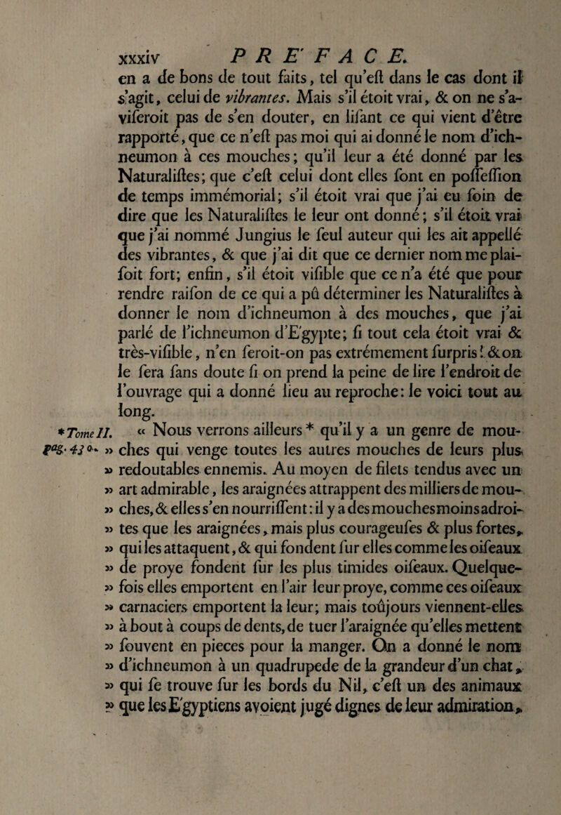 en a de bons de tout faits, tel qu’eft dans le cas dont if s’agit, celui de vibrantes. Mais s’il étoit vrai, <Sc on ne s’a- viferoit pas de s’en douter, en lifant ce qui vient d’être rapporté, que ce n’eft pas moi qui ai donné le nom d’ich- neumon à ces mouches ; qu’il leur a été donné par les Naturaliftes; que c’eft celui dont elles font en pofleirion de temps immémorial; s’il étoit vrai que j’ai eu foin de dire que les Naturaliftes le leur ont donné; s’il étoit vrai que j’ai nommé Jungius le feul auteur qui les ait appelle des vibrantes, & que j’ai dit que ce dernier nommeplai- foit fort; enfin, s’il étoit vifible que ce n’a été que pour rendre raifon de ce qui a pu déterminer les Naturaliftes à donner le nom d’ichneumon à des mouches, que j’ai parlé de l’ichneumon d’Egypte; fi tout cela étoit vrai & très-vifible, n’en feroit-on pas extrêmement furprisî écon le fera fans doute fi on prend la peine de lire l’endroit de l’ouvrage qui a donné lieu au reproche: le voici tout au. long. *TomelL « Nous verrons ailleurs* qu’il y a un genre de mou- » elles qui venge toutes les autres mouches de leurs plus » redoutables ennemis. Au moyen de filets tendus avec un » art admirable, les araignées attrappent des milliersde mou- » ches,(Scelless’ennourrifTentiiiyadesmouchesmoinsadroi- 3> tes que les araignées,.mais plus courageufes ôc plus fortes^ » quiles attaquent, Sc qui fondent fur elles commeles oifeaux » de proye fondent fur les plus timides oifeaux. Quelque- » fois elles emportent en l’air leur proye, comme ces oifeaux: » carnaciers emportent la leur; mais toujours viennent-elles » à bout à coups de dents, de tuer l’araignée qu’elles mettent » fouvent en pièces pour la manger. On a donné le nont » d’ichneumon à un quadrupède de la grandeur d’un chat ^ » qui fè trouve fur les bords du Nilc’eft un des animaux » que les Egyptiens avoient jugé dignes de leur admiration>