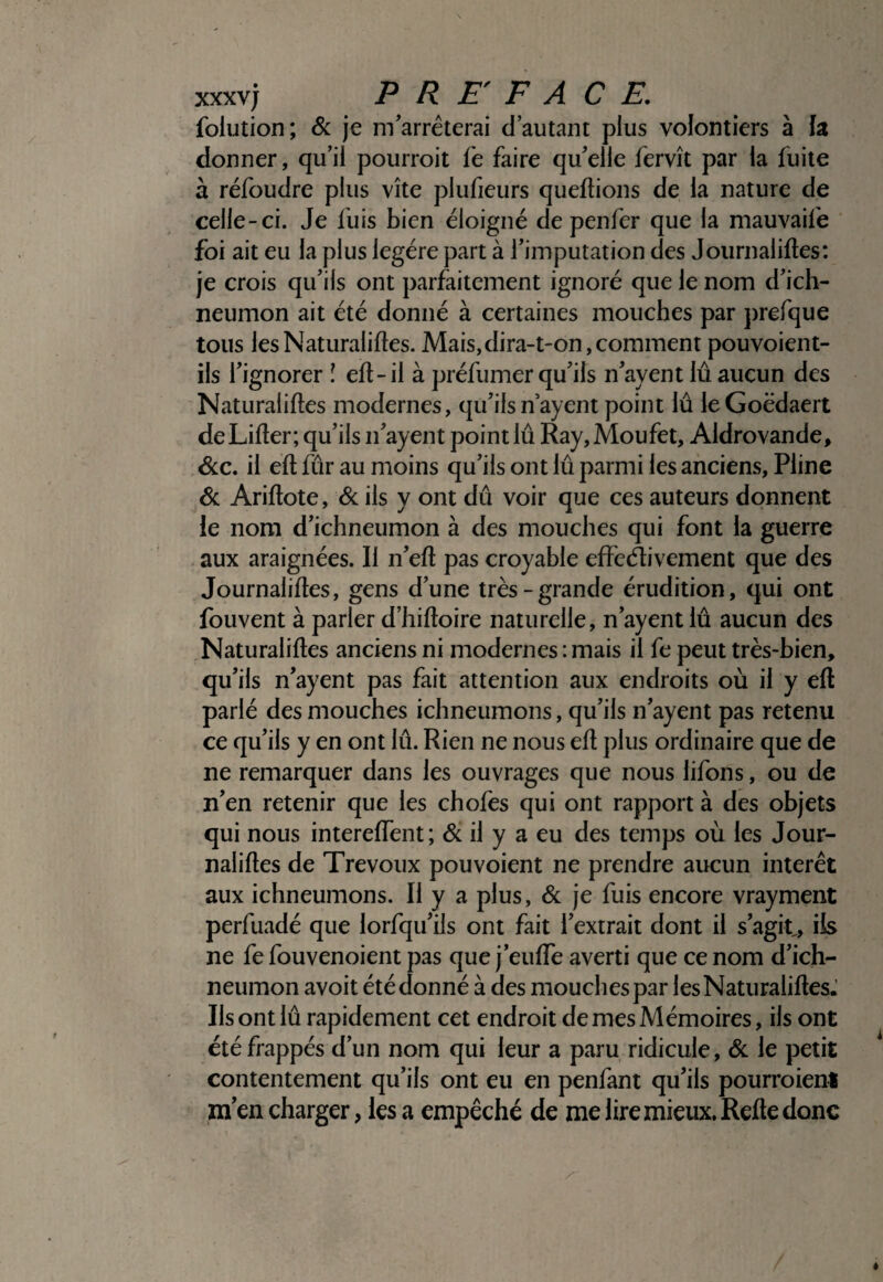 xxxvj PREFACE, folution; & je m'arrêterai d’autant plus volontiers à h donner, qu’il pourroit fe faire qu'elle fervît par la fuite à réfoudre plus vite plulieurs queftions de la nature de celle-ci. Je fuis bien éloigné de penfer que la mauvaife foi ait eu la plus légère part à l'imputation des Journaliftes: je crois qu'ils ont parfaitement ignoré que le nom d'ich- neumon ait été donné à certaines mouches par jirefque tous lesNaturaliftes. Mais,dira-t-on,comment pouvoient- ils l'ignorer ! eft-il à préfumer qu'ils n'ayent lu aucun des Naturaliftes modernes, qu'ils n’ayent point lû leGoëdaert de Lifter; qu'ils n'ayent point lû Ray, Moufet, Aldrovande, &c. il eft fur au moins qu'ils ont lû parmi les anciens, Pline & Ariftote, & ils y ont dû voir que ces auteurs donnent ie nom d'ichneumon à des mouches qui font la guerre aux araignées. Il n'eft pas croyable effecftivement que des Journaliftes, gens d'une très-grande érudition, qui ont fouvent à parler d’hiftoire naturelle, n'ayent lû aucun des Naturaliftes anciens ni modernes : mais il fe peut très-bien, qu'ils n'ayent pas fait attention aux endroits où il y eft parlé des mouches ichneumons, qu'ils n'ayent pas retenu ce qu'ils y en ont lû. Rien ne nous eft plus ordinaire que de ne remarquer dans les ouvrages que nous lifons, ou de n'en retenir que les chofes qui ont rapport à des objets qui nous intereffent; & il y a eu des temps où les Jour¬ naliftes de Trévoux pou voient ne prendre aucun interet aux ichneumons. Il y a plus, & je fuis encore vrayment perfuadé que lorfqu'ils ont fait l'extrait dont il s’agit, iis ne fe fouvenoient pas que j’euftfe averti que ce nom d’ich- neumon avoit été donné à des mouches par lesNaturaliftesJ Ils ont lû rapidement cet endroit de mes Mémoires, ils ont été frappés d’un nom qui leur a paru ridicule, âc le petit contentement qu’ils ont eu en penfant qu'ils pourroienl m en charger, les a empêché de me lire mieux. Refte donc