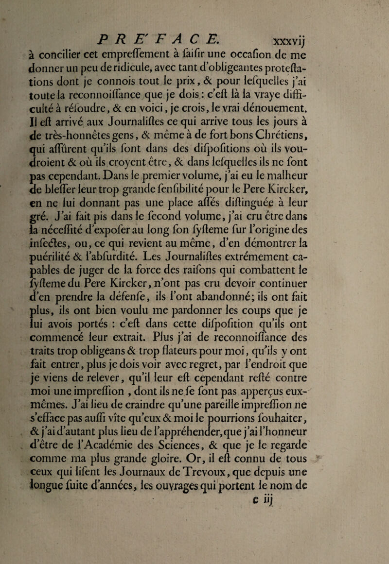 PREFACE. xxxvl; à concilier cet empreffement à fàifir une occafion de me donner un peu de ridicule, avec tant d’obligeantes protefta- tions dont je connois tout le prix, <&: pour lefquelles j’ai toute la reconnoiffance que je dois : c’eft là la vraye diffi¬ culté à réloudre, & en voici, je crois, le vrai dénouement. Il eft arrivé aux Journaliftes ce qui arrive tous les jours à de irès-honnétes gens, & même à de fort bons Chrétiens, qui affûrent qu’ils font dans des difpofitions où ils vou- droient 6c où ils croyent être, 6c dans lefquelles ils ne font pas cependant. Dans le premier volume, j’ai eu le malheur de bleffer leur trop grande fenfibilité pour le Pere Kircker, en ne lui donnant pas une place alfés diftinguée à leur gré. J’ai fait pis dans le fécond volume, j’ai cru être dans ia néceffité d expofer au long fon fyfteme fur l’origine des infèéîes, ou, ce qui revient au même, d’en démontrer la puérilité 6c l’abfurdité. Les Journalises extrêmement ca¬ pables de juger de la force des raifons qui combattent le îySemedu Pere Kircker, n’ont pas cru devoir continuer d’en prendre la défenfe, ils l’ont abandonné; ils ont fait plus, ils ont bien voulu me pardonner les coups que je lui avois portés : c’eft dans cette dilpofition qu’ils ont commencé leur extrait. Plus j’ai de reconnoiffance des traits trop obligeans 6c trop fîateurs pour moi, qu’ils y ont fait entrer, plus je dois voir avec regret, par l’endroit que je viens de relever, qu’il leur eft cependant refté contre moi une impreffion , dont ils ne fe font pas aj)perçus eux- mêmes. J’ai lieu de craindre qu’une pareille impreffion ne s’effiice pas auffi vite qu’eux 6c moi le pourrions fouhaiter, 6c j’ai d’autant plus lieu de l’appréhender,que J’ai l’honneur d’être de l’Académie des Sciences, 6c que je le regarde comme ma plus grande gloire. Or, il eft connu de tous ceux qui lifent les Journaux de Trévoux, que depuis une longue fuite d’années, les ouvrages qui portent le nom de