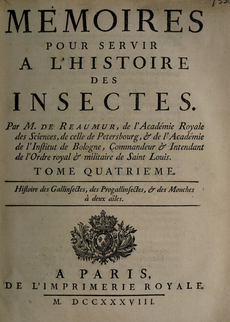MÉMOIRES / P O U R SERVIR A L HISTOIRE DES .• ’ *• , Par M. DE R E AU MU R, de l’Académie Royale des Sciences, de celle de Petersbourg, if de l’Académie de l’Injlitut de Bologne, Commandeur if Intendant de l’Ordre royal if militaire de Saint Louis. TOME QUATRIEME. Hijïoire des Gallinfeétes, des Progallinfeétes, éf des Mouches ' a deux ailes. DE L’ IMPRIMERIE ROYALE,