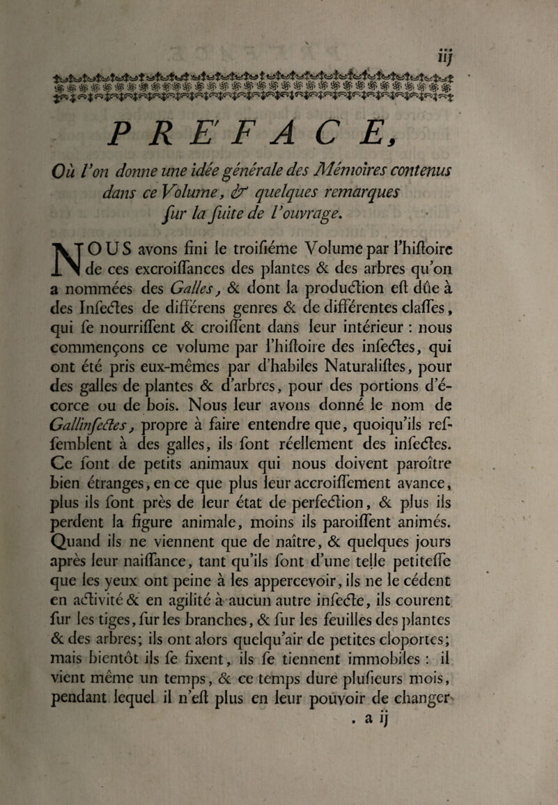 «J $ 5=*f'fc2#«=0$ fe5$fcît'«=? $ ^=5 j « $ « c^t P R E F A CE, Où Von donne une idée générale des Mémoires contenus dans ce Volume, éX quelques remarques fur la fuite de Vouvrage. NOUS ayons fini le troifiéme Volume par Thifioire de ces excroiffances des plantes & des arbres qu'on a nommées des Galles, & dont la production eft due à des InfeCtes de diffërens genres & de différentes claffes, qui fe nourriffent & croiffent dans leur intérieur : nous commençons ce volume par fhiftoire des infeCtes, qui ont été pris eux-mêmes par d'habiles Naturaiifies, pour des galles de plantes & d'arbres, pour des portions d'é¬ corce ou de bois. Nous leur avons donné le nom de % -* Gallinfettes, propre à faire entendre que, quoiqu'ils ref- femblent à des galles, ils font réellement des infeCtes. Ce font de petits animaux qui nous doivent paroître bien étranges, en ce que plus leur accroiffement avance, plus ils font près de leur état de perfection, & plus ils perdent la figure animale, moins ils paroiffent animés. Quand ils ne viennent que de naître, & quelques jours après leur naiffance, tant qu’ils font d'une telle petiteffe que les yeux ont peine à les appercevoir, ils ne le cèdent en activité & en agilité à aucun autre infeCle, ils courent fur les tiges, fur les branches, & fur les feuilles des plantes & des arbres; ils ont alors quelqu'air de petites cloportes; mais bientôt ils fe fixent, ils fe tiennent immobiles : il vient même un temps, & ce temps dure plu fieu rs mois, pendant lequel il n'eft plus en leur pouvoir de changer . a ij