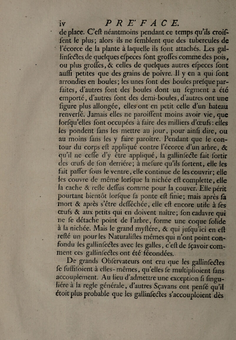 de place. C’eft néantmoins pendant ce temps qu’ils croiA fent le plus; alors ils ne femblent que des tubercules de l’écorce de la plante à laquelle ils lont attachés. Les gal- Jinfeétes de quelques efpeces font grofles comme des pois, ou plus greffes, & celles de quelques autres efpeces font aulfi petites que des grains de poivre. Il y en a qui font arrondies en boules ; les unes font des boules prelque par¬ faites, d’autres font des boules dont un fegment a été emporté, d’autres font des demi-boules,d’autres ont une figure plus allongée, elles ont en petit celle d’un bateau renverfé. Jamais elles ne paroiffent moins avoir vie, que lorfqu’elles font occupées à faire des milliers d’œufs : elles les pondent fans les mettre au jour, pour ainfi dire, ou au moins fans les y faire paroître. Pendant que le con¬ tour du corps eft appliqué contre l’écorce d’un arbre, & qu’il ne celle d’y être appliqué, la gallinfeéle fait fortir des œufs de Ion derrière; à mefure qu’ils fortent, elle les fait palfer fous le ventre, elle continue de les couvrir; elle les couvre de même lorlque la nichée cl! complet te, elle la cache & relie delfus comme pour la couver. Elle périt pourtant bientôt iorfque fa ponte eft finie; mais après fà mort & après s’être delféchée, elle eft encore utile à fes œufs & aux petits qui en doivent naître; fon cadavre qui ne fe détache point de l’arbre, forme une coque folide à la nichée. Mais le grand myftére, & qui jufqu’ici en eft relié un pour les Naturaliftes mêmes qui n’ont point con¬ fondu lesgallinfeéles avec les galles, c’eftde Içavoircom¬ ment ces gallinfeéles ont été fécondées. De grands Obfervateurs ont cru que les gallinfeéles fe fuffifoient à elles-mêmes, quelles fe multiplioient fans accouplement. Au lieu d’admettre une exception fi fingu- liére à la réglé générale, d’autres Sçavans ont penfé qu’il étoit plus probable que les gallinfeéles s’accouploient dès