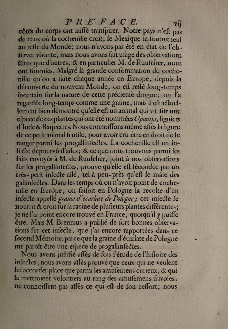 côtés du corps ont laide tranfpirer. Notre pays n’eft pas de ceux où la cochenille croît; le Mexique la fournit leul au refie du Monde; nous n avons pas été en état de lob- fervcr vivante, mais nous avons fait ufage des obfervations fûres que d’autres, & en particulier M. deRuufcher, nous ont fournies. Malgré la grande confommation de coche¬ nille qu'on a faite chaque année en Europe, depuis la découverte du nouveau Monde, on eft refté long-temps incertain fur la nature de cette précieufe drogue; on fa regardée long-temps comme une graine; mais il eft actuel¬ lement bien démontré qu'elle eft un animal qui vit fur une efpece de ces plantes qui ont été nommées Opuntia, figuiers d’Inde & Raquettes. Nous connoiftons même affés la figure de ce petit animal fi utile, pour avoir cru être en droit de le ranger parmi les progallinfectes. La cochenille eft un in¬ fecte dépourvu d’aîles; & ce que nous trouvons parmi les faits envoyés à M. de Ruufcher, joint à nos oblervations fur les progallinfectes, prouve qu’elle eft fécondée par un très-petit infecte ailé, tel à peu-près qu’eft le maie des gallinlèctes. Dans les temps où on n’avoit point de coche¬ nille en Europe, on faifoit en Pologne la récolté d’un infecte appellé graine d’écarlate de Pologne ; cet infecte fe nourrit & croît fur la racine de plufieurs plantes différentes ; je ne l’ai point encore trouvé en France, quoiqu’il y puiffe être. Mais M. Brennius a publié de fort bonnes observa¬ tions fur cet infecte, que j’ai encore rapportées dans ce fécond Mémoire, parce que la graine d’écarlate de Pologne me paroît être une efpece de progallinfectes. Nous avons juflifié affés de fois l’étude de l’hiftoire des infectes, nous avons alfés prouvé que ceux qui ne veulent lui accorder place que parmi les amulemens curieux, & qui la mettroient volontiers au rang des amufemens frivoles, ne connoiffent pas affés ce qui eft de fon reffort; nous