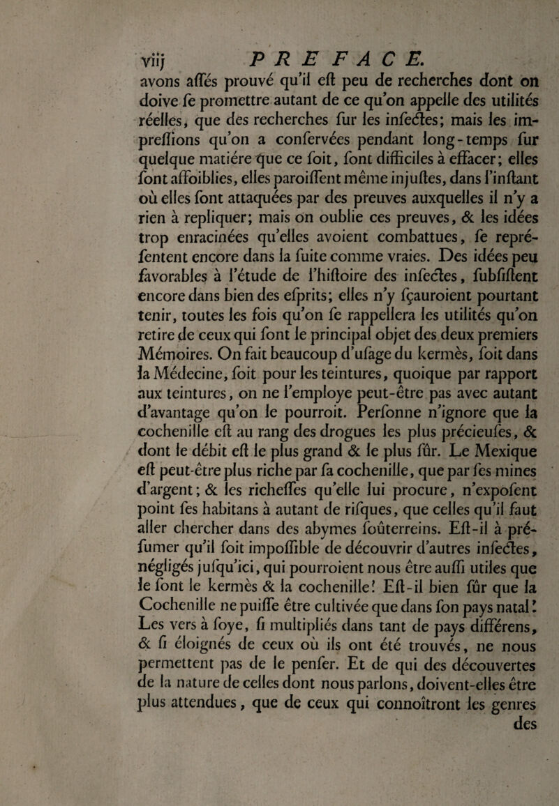 avons affés prouvé qu’il eft peu de recherches dont on doive le promettre autant de ce qu’on appelle des utilités réelles, que des recherches fur les infeéles; mais les im- prellions qu’on a confervées pendant long-temps fur quelque matière que ce foit, font difficiles à effacer; elles font affoiblies, elles paroiffent même injuftes, dans Imitant où elles font attaquées par des preuves auxquelles il n’y a rien à répliquer; mais on oublie ces preuves, 6c les idées trop enracinées qu’elles avoient combattues, fe repré- fentent encore dans la fuite comme vraies. Des idées peu favorables à l’étude de l’hiltoire des infectes, fubfiftent encore dans bien des efprits; elles n’y fçauroient pourtant tenir, toutes les fois qu’on fe rappellera les utilités qu’on retire de ceux qui font le principal objet des deux premiers Mémoires. On fait beaucoup d’ufagedu kermès, foit dans la Médecine, foit pour les teintures, quoique par rapport aux teintures, on ne l’employe peut-être pas avec autant davantage qu’on le pourrait. Perfonne n’ignore que la cochenille eft au rang des drogues les plus précieufes, 8c dont le débit eft le plus grand & le plus lûr. Le Mexique eft peut-être plus riche par fa cochenille, queparfes mines d’argent ; 6c les richeffes qu’elle lui procure, n’expofent point fes habitans à autant de rifques, que celles qu’il faut aller chercher dans des abymes foûterreins. Eft-il à pré¬ fumer qu’il foit impoffible de découvrir d’autres inlcclcs, négligés jufqu’ici, qui pourraient nous être auffi utiles que le font le kermès & la cochenille! Eft-il bien fur que la Cochenille ne puiffe être cultivée que dans fon pays natal ! Les vers à foye, ft multipliés dans tant de pays différens, 6c fi éloignés de ceux où ils ont été trouvés, ne nous permettent pas de le penler. Et de qui des découvertes de la nature de celles dont nous parlons, doivent-elles être plus attendues, que de ceux qui connoîtront les genres des