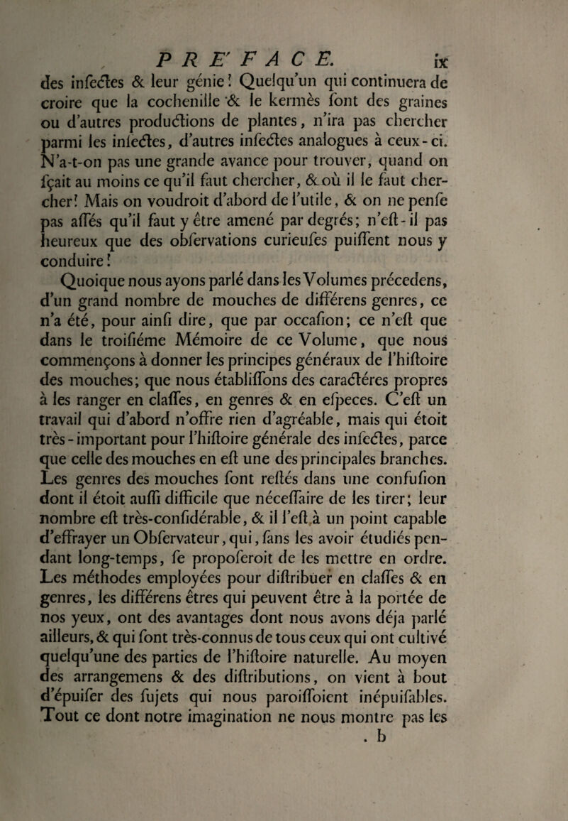 des infectes & leur génie î Quelqu’un qui continuera de croire que la cochenille '& le kermès font des graines ou d’autres productions de plantes, n’ira pas chercher parmi les inleétes, d’autres infeéles analogues à ceux-ci. N’a-t-on pas une grande avance pour trouver, quand on fçait au moins ce qu’il faut chercher, &_où il le faut cher¬ cher! Mais on voudrait d’abord de l’utile, & on ne penfe pas ailes qu’il faut y être amené par degrés; n’elt-il pas heureux que des obfervations curieufes puilfent nous y conduire ! Quoique nous ayons parlé dans les Volumes précedens, d’un grand nombre de mouches de différens genres, ce n’a été, pour ainfi dire, que par occafion; ce n’elt que dans le troifiéme Mémoire de ce Volume, que nous commençons à donner les principes généraux de l’hiftoire des mouches; que nous établilfons des caractères propres à les ranger en clalfes, en genres & en elpeces. C’elt un travail qui d’abord n’offre rien d’agréable, mais qui étoit très - important pour l’hiftoire générale des i ni cotes, parce que celle des mouches en ell une des principales branches. Les genres des mouches font reliés dans une confulion dont il étoit aulfi difficile que néceffaire de les tirer; leur nombre elt très-confidérab e, & il l’elt à un point capable d’effrayer unObfervateur,qui,làns les avoir étudiés pen¬ dant long-temps, fe propoferoit de les mettre en ordre. Les méthodes employées pour diflribuer en claffes & en genres, les différens êtres qui peuvent être à la portée de nos yeux, ont des avantages dont nous avons déjà parlé ailleurs, & qui font très-connus de tous ceux qui ont cultivé quelqu’une des parties de l’hiftoire naturelle. Au moyen des arrangemens & des dillributions, on vient à bout d’épuifer des fujets qui nous paroiffoient inépuifabies. Tout ce dont notre imagination ne nous montre pas les . b