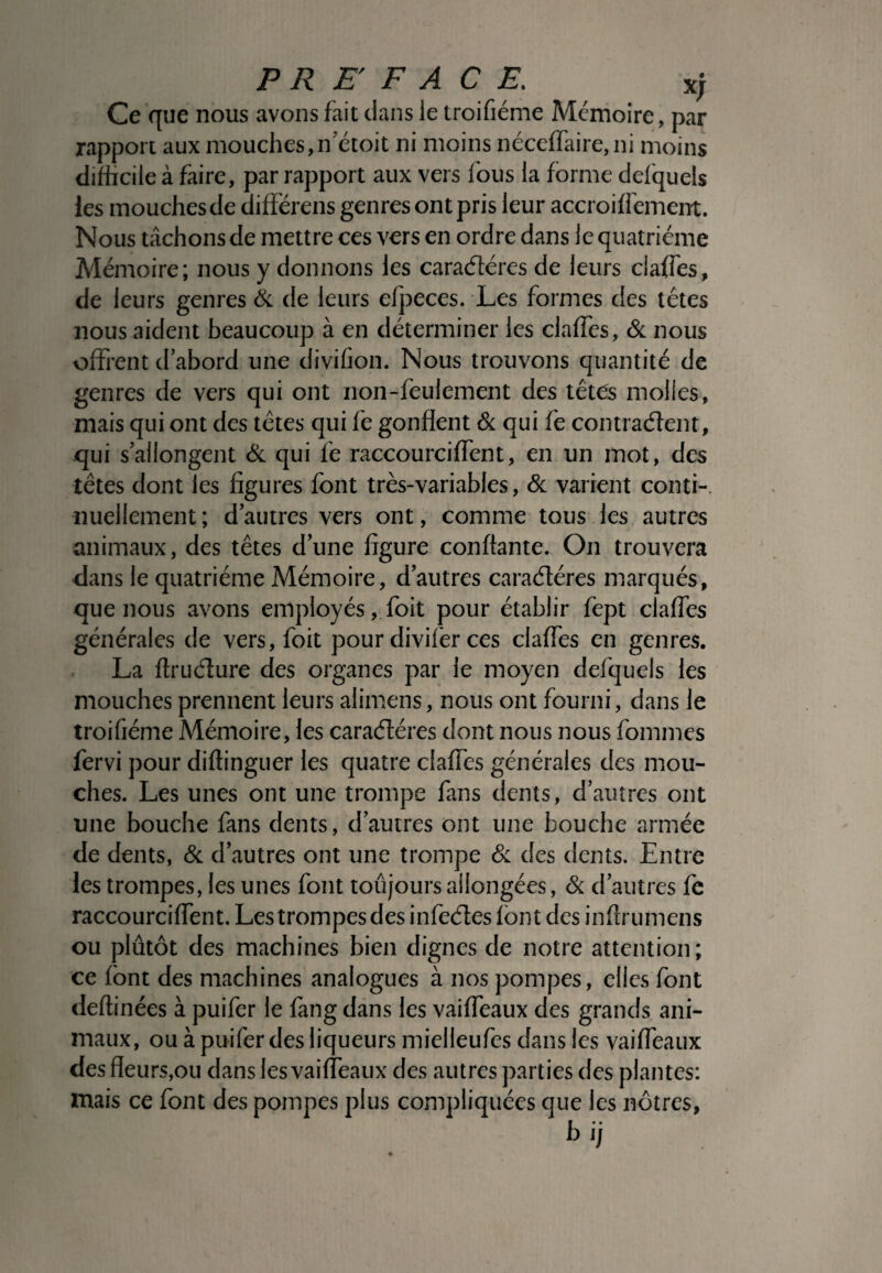 Ce que nous avons fait clans le troifiéme Mémoire, par rapport aux mouches, netoit ni moins néceffaire,ni moins difficile à faire, par rapport aux vers fous la forme defquels ies mouches de différens genres ont pris leur accroifreinent. Nous tâchons de mettre ces vers en ordre dans le quatrième Mémoire; nous y donnons les caractères de leurs claffes, de leurs genres & de leurs efpeces. Les formes des têtes nous aident beaucoup à en déterminer les claffes, & nous offrent d’abord une divifion. Nous trouvons quantité de genres de vers qui ont non-feulement des têtes molles, mais qui ont des têtes qui fe gonflent & qui fe contractent, qui s’allongent & qui fe raccourciffent, en un mot, des têtes dont les figures font très-variables, & varient conti¬ nuellement ; d’autres vers ont, comme tous les autres animaux, des têtes d’une figure conftante. On trouvera dans le quatrième Mémoire, d’autres caractères marqués, que nous avons employés, foit pour établir fept claffes générales de vers, foit pour divifer ces claffes en genres. La ftructure des organes par le moyen defquels les mouches prennent leurs alimens, nous ont fourni, dans le troifiéme Mémoire, les caractères dont nous nous fommes fervi pour diftinguer les quatre claffes générales des mou¬ ches. Les unes ont une trompe fans dents, d’autres ont une bouche fans dents, d’autres ont une bouche armée de dents, & d’autres ont une trompe & des dents. Entre les trompes, les unes font toujours allongées, & d’autres fe raccourciffent. Les trompes des infectes font des inflrumens ou plutôt des machines bien dignes de notre attention; ce font des machines analogues à nos pompes, elles font deflinées à puifer le fang dans les vaiffeaux des grands ani¬ maux, ou à puifer des liqueurs mielleufes dans les vaiffeaux des fleurs,ou dans les vaiffeaux des autres parties des plantes: mais ce font des pompes plus compliquées que les nôtres, bij