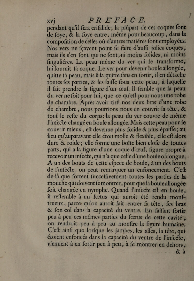/ xv; PREFACE. pendant qu’il fera crifalide; la plupart de ces coques font de foye, & la foye entre, même pour beaucoup, dans la compofition de celles où d'autres matières font employées. Nos vers ne fçavent point fe faire d’aufli jolies coques, mais ils s'en font qui ne font,ni moins folides, ni moins finguliéres. La peau même du ver qui fe transforme, lui fournit fa coque. Le ver pour devenir boule allongée, quitte fa peau, mais il la quitte fans en fortir, il en détache toutes fes parties, & les laifïe fous cette peau, à laquelle il fait prendre la figure d'un œuf. Il femble que la peau du ver nefoit pour lui, que ce qu'eft pour nous une robe de chambre. Après avoir tiré nos deux bras d'une robe de chambre, nous pourrions nous en couvrir la tête, & tout le relie du corps: la peau du ver couvre de même l’infeéte changé en boule allongée. Mais cette peau pour le couvrir mieux, eft devenue plus folide & plus épaifle; au lieu qu'auparavant elle étoit molle & flexible, elle eft alors dure & roide ; elle forme une boîte bien clofe de toutes parts, qui a la figure d'une coque d'œuf, figure propre à recevoir un infeéle,qui n'a que celle d'une boule oblongue. A un des bouts de cette efpece de boule, à un des bouts de finfeéte, on peut remarquer un enfoncement. C'eft de-là que fortent fucceflivement toutes les parties de la mouche qui doivent fe montrer, pour que la boule allongée foit changée en nymphe. Quand l'infecfte eft en boule, il reflemble à un fœtus qui auroit été rendu rnonf- trueux, parce qu'on auroit fait entrer fa tête, fes bras & fon col dans la capacité du ventre. En faifant fortir peu à peu ces mêmes parties du fœtus de cette cavité , on rendroit peu à peu au monftre la figure humaine. C'eft ainfi que lorfque les jambes, les ailes, la tête, qui étoient enfoncés dans la capacité du ventre de l'infedle, viennent à en fortir peu à peu, à fe montrer en dehors, & à