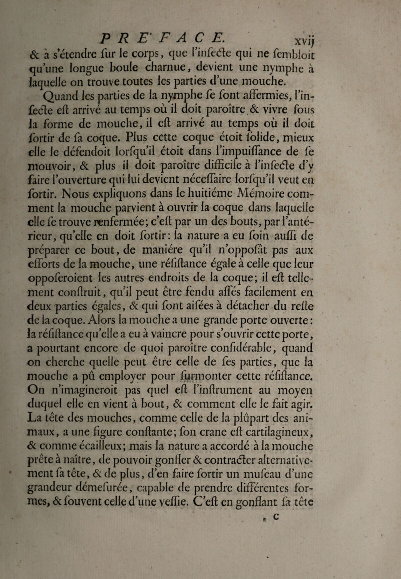 & à s’étendre fur le corps, que l’infede qui ne fembioit qu’une longue boule charnue, devient une nymphe à laquelle on trouve toutes les parties d’une mouche. Quand les parties de la nymphe fe font affermies, fin- fecle eft arrivé au temps où il doit paroître & vivre fous la forme de mouche, il eft arrivé au temps où il doit fortir de fa coque. Plus cette coque étoit lolide, mieux elle le défendoit lorfqu il étoit dans fimpuiffance de fe mouvoir, & plus il doit paroître difficile à l’infe&e d y faire louverture qui lui devient néceffaire lorfqu’il veut en fortir. Nous expliquons dans le huitième Mémoire com¬ ment la mouche parvient à ouvrir la coque dans laquelle elle fe trouve renfermée; c’eft par un des bouts, par l’anté¬ rieur, quelle en doit fortir: la nature a eu foin auffi de préparer ce bout, de manière qu’il n’oppofât pas aux efforts de la mouche, une réfiftance égale à celle que leur oppoferoient les autres endroits de la coque; il eft telle¬ ment conftruit, qu’il peut être fendu affés facilement en deux parties égales, & qui font aifées à détacher du refte de la coque. Alors la mouche a une grande porte ouverte : la réfiftance qu’elle a eu à vaincre pour s’ouvrir cette porte, a pourtant encore de quoi paroître confidérable, quand on cherche quelle peut être celle de fes parties, que la mouche a pû employer pour fyrmonter cette réfiftance. On n’imagineroit pas quel eft finftrument au moyen duquel elle en vient à bout, & comment elle le fait agir. La tête des mouches, comme celle de la plupart des ani¬ maux, a une figure confiante; fon crâne eft cartilagineux, & comme écailleux; mais la nature a accordé à la mouche prête à naître, de pouvoir gonfler & contracter alternative¬ ment fa tête, & de plus, d’en faire fortir un mufeau d’une grandeur démefurée, capable de prendre différentes for¬ mes, & fouvent celle d’une veftie. C eft en gonflant fa tête c £