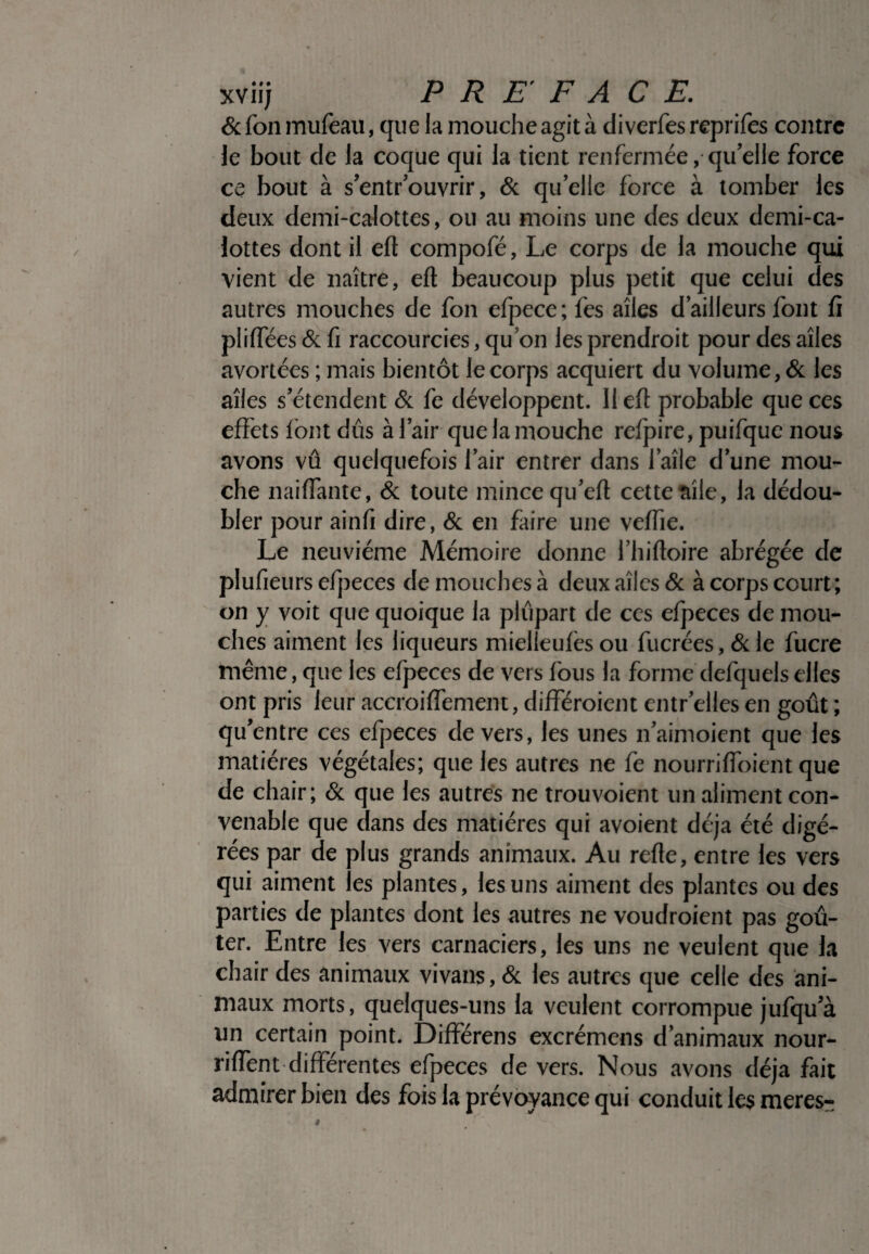 & fon mufeau, que la mouche agit à di verfes reprifes contre le bout de la coque qui la tient renfermée, qu’elle force ce bout à s’entrouvrir, & qu’elle force à tomber les deux demi-calottes, ou au moins une des deux demi-ca¬ lottes dont il eft compofé, Le corps de la mouche qui vient de naître, eft beaucoup plus petit que celui des autres mouches de fon efpece; fes aîles d’ailleurs font fi pliffees & fi raccourcies, qu’on les prendroit pour des aîles avortées ; mais bientôt le corps acquiert du volume, & les aîles s’étendent & fe développent. 11 eft probable que ces effets font dûs à l’air que la mouche refpire, puifque nous avons vû quelquefois l’air entrer dans l’aîle d’une mou¬ che naiflante, & toute mince qu’eft cette aile, la dédou¬ bler pour ainfi dire, & en faire une veffïe. Le neuvième Mémoire donne l’hiftoire abrégée de plufieurs efpeces de mouches à deux aîles & à corps court; on y voit que quoique la plupart de ces efpeces de mou¬ ches aiment les liqueurs mieiieules ou fucrées, &le fucre même, que les efpeces de vers fous la forme defquels elles ont pris leur accroiflement, difîeroient entr’elles en goût ; qu’entre ces efpeces devers, les unes n’aimoient que les matières végétales; que les autres ne fe nourrifloient que de chair; & que les autres ne trouvoient un aliment con¬ venable que dans des matières qui avoient déjà été digé¬ rées par de plus grands animaux. Au refte, entre les vers qui aiment les plantes, les uns aiment des plantes ou des parties de plantes dont les autres ne voudroient pas goû¬ ter. Entre les vers carnaciers, les uns ne veulent que la chair des animaux vivans, & les autres que celle des ani¬ maux morts, quelques-uns la veulent corrompue jufqu’à un certain point. Differens excrémens d’animaux nour- riflent differentes efpeces de vers. Nous avons déjà fait admirer bien des fois la prévoyance qui conduit les meres-