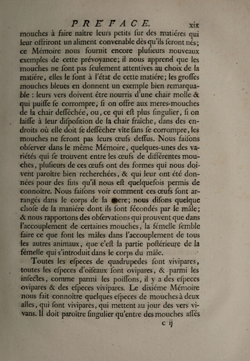 mouches à faire naître leurs petits fur des matières qui leur offriront un aliment convenable dès qu’ils feront nés; ce Mémoire nous fournit encore plufieurs nouveaux exemples de cette prévoyance; il nous apprend que les mouches ne font pas feulement attentives au choix de la matière, elles le font à l’état de cette matière; lesgroffes mouches bleues en donnent un exemple bien remarqua¬ ble : leurs vers doivent être nourris d’une chair molle & qui puiffe fe corrompre, fi on offre aux meres-mouches de la chair defféchée, ou, ce qui eft plus fingulier, fi on laiffe à leur difpofition de la chair fraîche, dans des en¬ droits où elle doit fe deffécher vite fans fe corrompre, les mouches ne feront pas leurs œufs deffus. Nous faifons obferver dans le même Mémoire, quelques-unes des va¬ riétés qui fe trouvent entre les œufs de différentes mou¬ ches, plufieurs de ces œufs ont des formes qui nous doi¬ vent paroître bien recherchées, & qui leur ont été don¬ nées pour des fins qu’il nous eft quelquefois permis de connoître. Nous faifons voir comment ces œufs font ar¬ rangés dans le corps de la mere; nous difons quelque chofe de la manière dont ils font fécondés par le mâle; & nous rapportons des obfervations qui prouvent que dans l’accouplement de certaines mouches, la fémelle femble faire ce que font les mâles dans l’accouplement de tous les autres animaux, que c’eft la partie poftérieure de la fémelle qui s’introduit dans le corps du mâle. Toutes les efpeces de quadrupèdes font vivipares, toutes les efpeces d’oifeaux font ovipares, & parmi les infectes, comme parmi les poiffons, il y a des efpeces ovipares & des efpeces vivipares. Le dixiéme Mémoire nous fait connoître quelques efpeces de mouches à deux ailes, qui font vivipares, qui mettent au jour des vers vi- vans. Il doit paroître fingulier qu’entre des mouches affés • • Cl]