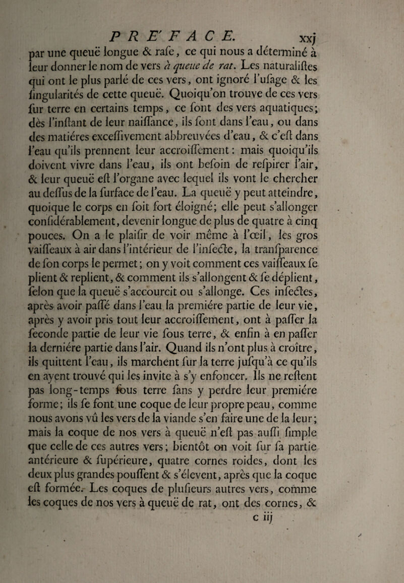par une queue longue & rafe, ce qui nous a déterminé à leur donner le nom de vers h queue de rat. Les naturaliftes qui ont le plus parlé de ces vers, ont ignoré l’ufage & les iingularités de cette queue. Quoiqu’on trouve de ces vers fur terre en certains temps, ce font des vers aquatiques; dès l’inflant de leur naiffance, ils font dans 1 eau, ou dans des matières exceffivement abbreuvées deau, oc c’efl dans l’eau qu’ils prennent leur accroiffement : mais quoiqu’ils doivent vivre dans l’eau, ils ont befoin de refpirer l’air, & leur queue eft l’organe avec lequel ils vont le chercher au deffus de la furface de l’eau. La queue y peut atteindre, quoique le corps en foit fort éloigné; elle peut s’allonger confidérablement, devenir longue de plus de quatre à cinq pouces. On a le plaifir de voir même à l’œil, les gros vaiffeaux à air dans l’intérieur de i’infede, la tranfparence de fon corps le permet ; on y voit comment ces vaiffeaux fe plient & replient, & comment ils s’allongent & fe déplient, félon que la queue s’accourcit ou s’allonge. Ces infeétes, après avoir paffé dans l’eau la première partie de leur vie, après y avoir pris tout leur accroiffement, ont à paffer la fécondé partie de leur vie fous terre, & enfin à en paffer la dernière partie dans l’air. Quand ils n’ont plus à croître, ils quittent l’eau, ils marchent fur la terre jufqu’à ce qu’ils en ayent trouvé qui les invite à s’y enfoncer. Ils ne relient pas long-temps fous terre fans y perdre leur première forme; ils fe font une coque de leur propre peau, comme nous avons vu les vers de la viande s’en faire une de la leur ; mais la coque de nos vers à queue n’efl pas auffi fimple que celle de ces autres vers; bientôt on voit fur fa partie antérieure & fupérieure, quatre cornes roides, dont les deux plus grandes pouffent & s’élèvent, après que la coque efl formée. Les coques de plufieurs autres vers, comme les coques de nos vers à queue de rat, ont des cornes, & • • • c II)