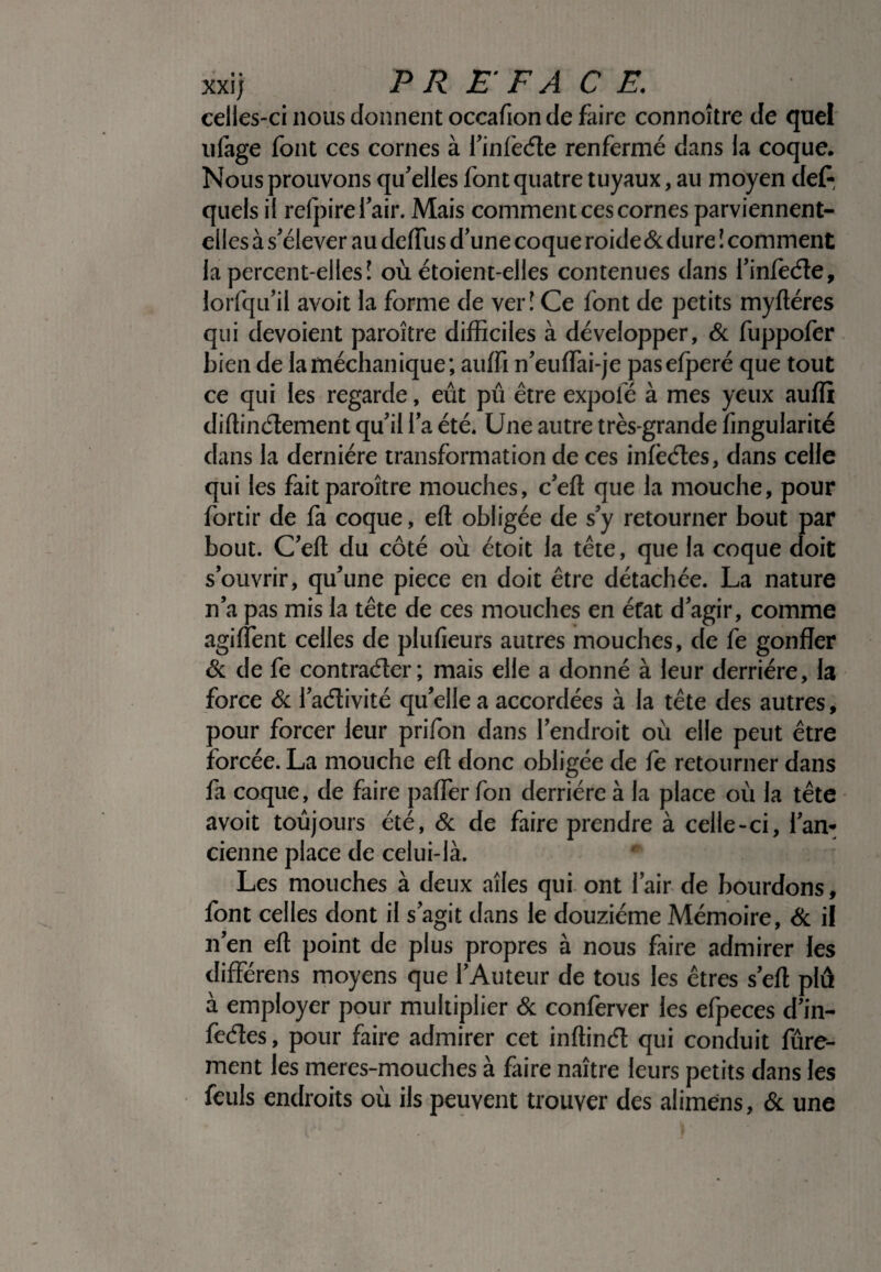 celles-ci nous donnent occafion de faire connoître de quel ufage font ces cornes à l’infeéte renfermé dans la coque. Nous prouvons qu’elles font quatre tuyaux, au moyen def- quels il relpirel air. Mais comment ces cornes parviennent- elles à s’élever au defilis d’une coque roide & dure I comment la percent-ellesî où étoient-elles contenues dans l’infoéle, lorfqu’il avoit la forme de ver î Ce font de petits myftéres qui dévoient paroître difficiles à développer, & fuppofer bien de la médian ique; auffi n’euffiai-je pasefperé que tout ce qui les regarde, eût pû être expolé à mes yeux auffi diftindement qu’il l’a été. Une autre très-grande fingularité dans la dernière transformation de ces infectes, dans celle qui les fait paroître mouches, c’eft que la mouche, pour fortir de fa coque, eft obligée de s’y retourner bout par bout. C’eft du côté où étoit la tête, que la coque doit s’ouvrir, qu’une piece en doit être détachée. La nature n’a pas mis la tête de ces mouches en état d’agir, comme agiflent celles de plufieurs autres mouches, de fe gonfler & de fe contracter ; mais elle a donné à leur derrière, la force & l’aélivité qu’elle a accordées à la tête des autres, pour forcer leur prifon dans l’endroit où elle peut être forcée. La mouche eft donc obligée de fe retourner dans fa coque, de faire paffer fon derrière à la place où la tête avoit toujours été, & de faire prendre à celle-ci, l’an¬ cienne place de celui-là. Les mouches à deux aîles qui ont l’air de bourdons, font celles dont il s’agit dans le douzième Mémoire, & il n’en eft point de plus propres à nous faire admirer les différens moyens que l’Auteur de tous les êtres s’eft plu à employer pour multiplier & conferver les efpeces d’in- fedes, pour faire admirer cet inftind qui conduit fine¬ ment les meres-mouches à faire naître leurs petits dans les feuls endroits où ils peuvent trouver des alimens, & une