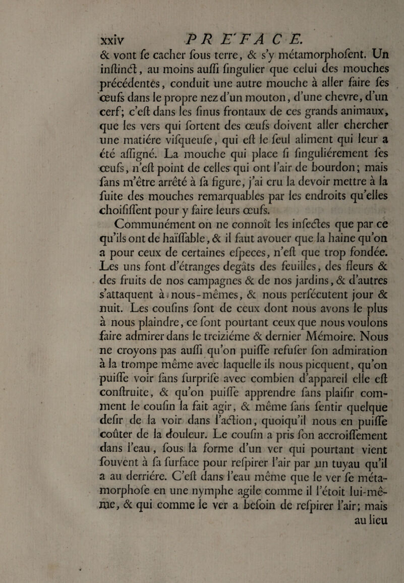 & vont fe cacher fous terre, & s y métamorphofent. Un inftinét;, au moins auffi fingulier que celui des mouches précédentes, conduit une autre mouche à aller faire fes 'œufs dans le propre nez d’un mouton, d’une chevre, d’un cerf; c’eft dans les finus frontaux de ces grands animaux, que les vers qui fortent des œufs doivent aller chercher une matière vifqueufe, qui eft le feul aliment qui leur a été affigné. La mouche qui place fi finguliérement fes œufs, n’eft point de celiesrqui ont l’air de bourdon; mais fans m’être arrêté à fa figure, j’ai cru la devoir mettre à la fuite des mouches remarquables par les endroits qu’elles choififfent pour y faire leurs œufs. Communément on ne connoît les infeétes que par ce qu’ils ont de haïflable, & il faut avouer que la haine qu’on a pour ceux de certaines efpeces, n’eft que trop fondée. Les uns font d’étranges dégâts des feuilles, des fleurs & des fruits de nos campagnes & de nos jardins, & d’autres s’attaquent à i nous -mêmes, & nous perfécutent jour & nuit. Les coufins font de ceux dont nous avons le plus à nous plaindre, ce font pourtant ceux que nous voulons faire admirer dans le treiziéme & dernier Mémoire. Nous ne croyons pas auffi qu’on puiffe refufer fon admiration à la trompe même avec laquelle ils nouspicquent, qu’on puiffe voir fans furprife avec combien d’appareil elle eft conlîruite, & qu’on puiffe apprendre fans plaifir com¬ ment le coufin la fait agir, & même fans fentir quelque defir de la voir dans l’aétion, quoiqu’il nous en puiffe coûter de la douleur. Le coufin a pris fon accroiffement dans l’eau, fous la forme d’un ver qui pourtant vient fouvent à la furface pour refpirer l’air par un tuyau qu’il a au derrière. C’eft dans l’eau même que le ver fe méta- morphofe en une nymphe agile comme il rétoit lui-mê¬ me, & qui comme le ver a befoin de refpirer i’air; mais au lieu