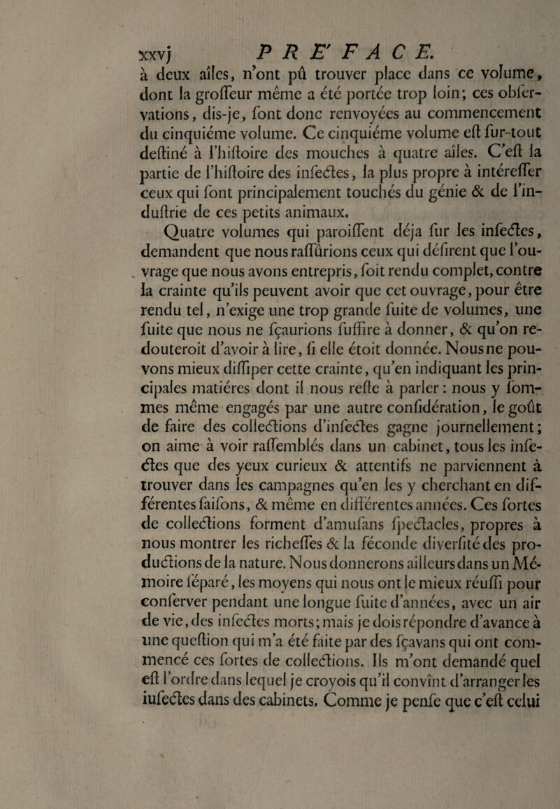 à deux aîles, n’ont pû trouver place dans ce volume, dont la grofleur même a été portée trop loin; ces obier- vations, dis-je, font donc renvoyées au commencement du cinquième volume. Ce cinquième volume eft fur -tout defliné à l’hifloire des mouches à quatre aîles. C’efl la partie de l’hifloire des infeétes, la plus propre à intéreffer ceux qui font principalement touchés du génie & de i’in- duftrie de ces petits animaux. Quatre volumes qui paroiffent déjà fur les infeéles, demandent que nous raflurions ceux qui défirent que l’ou- „ vrage que nous avons entrepris, foit rendu complet,contre la crainte qu’ils peuvent avoir que cet ouvrage, pour être rendu tel, n’exige une trop grande fuite de volumes, line fuite que nous ne fçaurions fuffire à donner, & qu’on re¬ douterait d’avoir à lire, h elle étoit donnée. Nous ne pou¬ vons mieux diffiper cette crainte, qu’en indiquant les prin¬ cipales matières dont il nous refie à parler : nous y fom- mes même engagés par une autre confîdération, le goût de faire des colleélions d’infeéles gagne journellement; on aime à voir ralTemblés dans un cabinet, tous les infe¬ éles que des yeux curieux & attentifs ne parviennent à trouver dans les campagnes qu’en les y cherchant en dif¬ férentes faifons, & même en différentes années. Ces fortes de colleélions forment d’amufans fpeélacles, propres à nous montrer les richeiïes & la féconde diverfité des pro- duélions de la nature. Nous donnerons ailleurs dans un Mé¬ moire féparé, les moyens qui nous ont le mieux réuffi pour conferver pendant une longue fuite d’années, avec un air de vie, des infeéles morts; mais je dois répondre d’avance à une queftion qui m’a été faite par des fçavans qui ont com¬ mencé ces fortes de colleélions. Ils m’ont demandé quel efl I ordre dans lequel je croyois qu’il convînt d’arranger les iufeéles dans des cabinets. Comme je penfe que cefl celui
