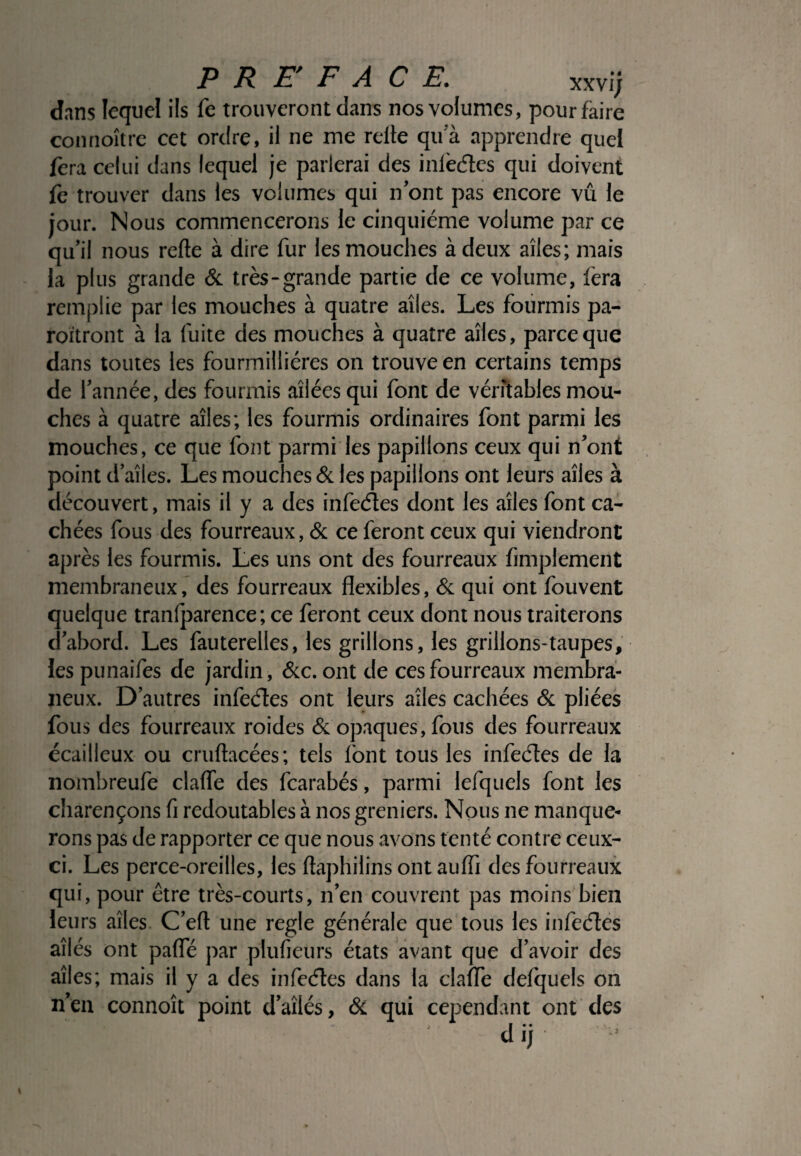 dans lequel ils fe trouveront dans nos volumes, pour faire connoître cet ordre, il ne me relie qu'à apprendre quel fera celui dans lequel je parlerai des inlè&cs qui doivent fe trouver dans les volumes qui n'ont pas encore vû le jour. Nous commencerons le cinquième volume par ce qu'il nous relie à dire fur les mouches à deux ailes; mais la plus grande & très-grande partie de ce volume, fera remplie par les mouches à quatre ailes. Les fourmis pa¬ raîtront à la fuite des mouches à quatre ailes, parce que dans toutes les fourmilliéres on trouve en certains temps de l'année, des fourmis ailées qui font de véritables mou¬ ches à quatre ailes; les fourmis ordinaires font parmi les mouches, ce que font parmi les papillons ceux qui n'ont point d’aîles. Les mouches & les papillons ont leurs ailes à découvert, mais il y a des infeéîes dont les ailes font ca¬ chées fous des fourreaux, & ce feront ceux qui viendront après les fourmis. Les uns ont des fourreaux Amplement membraneux, des fourreaux flexibles, & qui ont fouvent quelque tranfparence; ce feront ceux dont nous traiterons d'abord. Les fauterelles, les grillons, les grillons-taupes, les punaifes de jardin , &c. ont de ces fourreaux membra¬ neux. D’autres infecftes ont leurs ailes cachées & pliées fous des fourreaux roides & opaques, fous des fourreaux écailleux ou cruftacées; tels font tous les infecftes de la nombreufe claffe des fcarabés, parmi lefquels font les charençons fi redoutables à nos greniers. Nous ne manque¬ rons pas de rapporter ce que nous avons tenté contre ceux- ci. Les perce-oreilles, les ftaphilins ont auffi des fourreaux qui, pour être très-courts, n’en couvrent pas moins bien leurs ailes C’efl une réglé générale que tous les infecftes ailés ont pafle par plufieurs états avant que d’avoir des ailes; mais il y a des infecftes dans la clafle defquels on n'en connoît point d'ailés, & qui cependant ont des