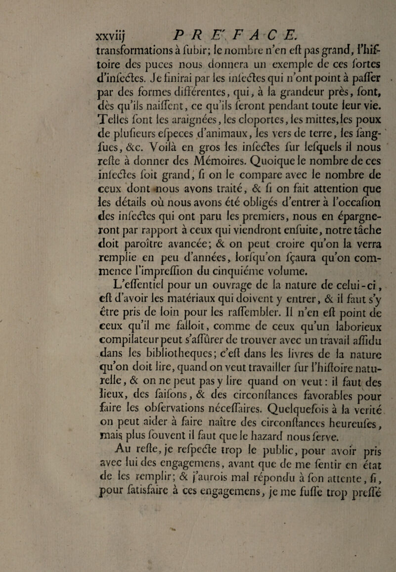 transformations à fubir ; le nombre n’en eft pas grand, fliif- toire des puces nous donnera un exemple de ces fortes d’infeétes. Je finirai par les inlccfïes qui n’ont point à paffer par des formes différentes, qui, à la grandeur près, font, dès qu’ils nailfent, ce qu’ils feront pendant toute leur vie. .Telles font les araignées, les cloportes,les mittes,les poux de piufieurs efpeces d’animaux, les vers de terre, les fang- fues, &c. Voilà en gros les infeétes fur lefquels il nous refie à donner des Mémoires. Quoique le nombre de ces infeéîes f'oit grand, fi on le compare avec le nombre de ceux dont nous avons traité, & fi on fait attention que les détails où nous avons été obligés d’entrer à l’oceafion des infeéîes qui ont paru les premiers, nous en épargne¬ ront par rapport à ceux qui viendront enfuite, notre tâche doit paroître avancée; & on peut croire qu’on la verra remplie en peu d’années, lorfqu’on fçaura qu’on com¬ mence fimpreffion du cinquième volume. L’effentiel pour un ouvrage de la nature de celui-ci, eft d’ avoir les matériaux qui doivent y entrer, & il faut s y être pris de loin pour les ralfembler. Il n’en eft point de eeux qu’il me falloir, comme de ceux qu’un laborieux compilateur peut s’aftïïrer de trouver avec un travail affidu dans les bibliothèques; c’eft dans les livres de la nature qu’on doit lire, quand on veut travailler fur l’hiftoire natu¬ relle, & on ne peut pas y lire quand on veut : il faut des lieux, des faifons,& des circonftances favorables pour faire les obfervations néceflaires. Quelquefois à la vérité on peut aider à faire naître des circonftances heureufes, mais plus fouvent il faut que le hazard nousferve. Au refte, je refpeéle trop le public, pour avoir pris avec lui des engagemens, avant que de me fentir en état de les remplir; & j’aurois mal répondu àfon attente, ft, pour fatisfaire à ces engagemens, je me fufte trop prefte