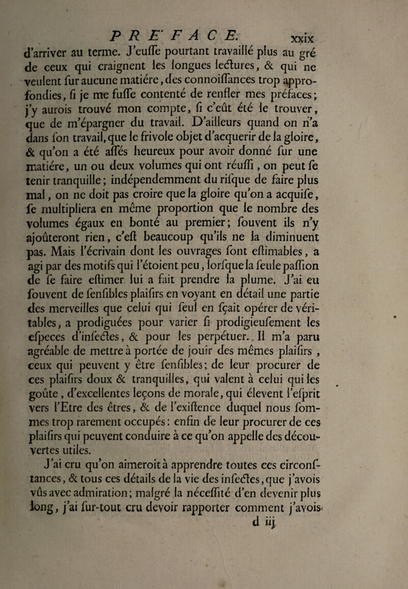 d’arriver au terme. J’eufle pourtant travaillé plus au gré de ceux qui craignent les longues leétures, & qui ne veulent fur aucune matière, des connoiflances trop appro¬ fondies , fi je me fufle contenté de renfler mes préfaces ; j’y aurois trouvé mon compte, fi c’eût été le trouver, que de m’épargner du travail. D’ailleurs quand on n’a dans fon travail, que le frivole objet d’acquérir de la gloire, & qu’on a été alfés heureux pour avoir donné fur une matière, un ou deux volumes qui ont réufli, on peut fe tenir tranquille ; indépendemment du rifque de faire plus mal, on ne doit pas croire que la gloire qu’on a acquife, fe multipliera en même proportion que le nombre des volumes égaux en bonté au premier; fouvent ils n’y ajoûteront rien, c’eft beaucoup qu’ils ne la diminuent pas. Mais l’écrivain dont les ouvrages font eflimables, a agi par des motifs qui i’étoient peu, lorfquela feule paflion de fe faire eftimer. lui a fait prendre la plume. J’ai eu fouvent de fenfibles plaifirs en voyant en détail une partie des merveilles que celui qui feul en fçait opérer de véri¬ tables, a prodiguées pour varier fi prodigieufement les efpeces d’infeéles, & pour les perpétuer.. Il m’a paru agréable de mettre à portée de jouir des mêmes plaifirs , ceux qui peuvent y être fenfibles; de leur procurer de ces plaifirs doux & tranquilles, qui valent à celui qui les goûte, d’excellentes leçons de morale, qui élevent l’efprit vers l’Etre des êtres, & de l’exiftence duquel nous fom- mes trop rarement occupés : enfin de leur procurer de ces plaifirs qui peuvent conduire à ce qu’on appelle des décou¬ vertes utiles. J’ai cru qu’on aimeroità apprendre toutes ces circonf- tances, & tous ces détails de la vie des infeéles, que j’avois vûs avec admiration; malgré la néceflité d’en devenir plus long, j’ai fur-tout cru devoir rapporter comment j’avois d iij