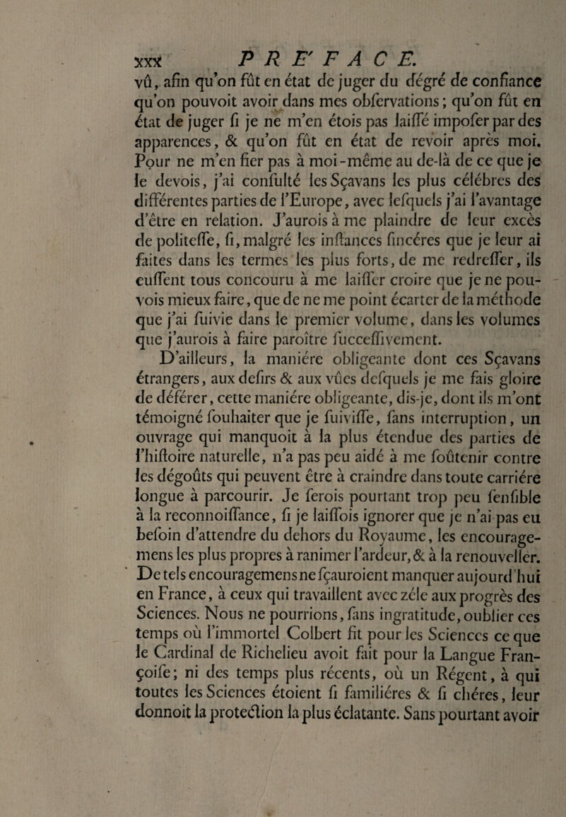 vû, afin qu’on fût en état de juger du degré de confiance qu’on pouvoit avoir dans mes oblervations ; qu’on fût en état de juger fi je ne m’en étois pas laiffé impofer par des apparences, & qu’on fût en état de revoir après moi. Pour ne m’en fier pas à moi-même au de-là de ce que je le devois, j’ai confulté lesSçavans les plus célébrés des différentes parties de l’Europe, avec lefquels j’ai l’avantage d’être en relation. J’aurois à me plaindre de leur excès de politeffe, fi, malgré les inftances fincéres que je leur ai faites dans les termes les plus forts.de me redreffer, ils cuffent tous concouru à me laiffer croire que je ne pou- vois mieux faire, que de ne me point écarter de la méthode que j’ai fuivie dans le premier volume, dans les volumes que j’aurois à faire paraître fucceffivement. D’ailleurs, la manière obligeante dont ces Sçavans étrangers, auxdefirs & aux vûes defquels je me fais gloire de déférer, cette manière obligeante, dis-je, dont ils m’ont témoignéfouhaiter que je fuiviffe, fans interruption, un ouvrage qui manquoit à la plus étendue des parties de l’hifloire naturelle, n’a pas peu aidé à me foûtenir contre les dégoûts qui peuvent être à craindre dans toute carrière longue à parcourir. Je ferais pourtant trop peu fenfible à la reconnoiffance, fi je laiffois ignorer que je n’ai pas eu befoin d’attendre du dehors du Royaume, les encourage- rnens les plus propres à ranimer l’ardeur, & à la renouveller. Detelsencouragemensnefçauroient manquer aujourd'hui en France, à ceux qui travaillent avec zèle aux progrès des Sciences. Nous ne pourrions, finis ingratitude,oublier ces temps où l’immortel Colbert fit pour les Sciences ce que le Cardinal de Richelieu avoit fait pour la Langue Fran- çoife; ni des temps plus récents, où un Régent, à qui toutes les Sciences étoient fi familières & fi chères, leur donnoit la protection la plus éclatante. Sans pourtant avoir