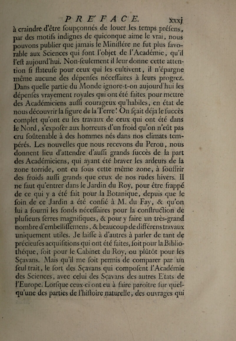 PREFACE. xxx; à craindre d’être foupçonnés de louer les temps préfens, par des motifs indignes de quiconque aime le vrai, nous pouvons publier que jamais le Miniftére ne fut plus favo¬ rable aux Sciences qui font l’objet de l’Académie, qu’il l’eft aujourd’hui. Non-fèulement il leur donne cette atten¬ tion fi flateufe pour ceux qui les cultivent, il n épargné même aucune des dépenfes nécelfaires à leurs progrez. Dans quelle partie du Monde ignore-t-on aujourd’hui les dépenfes vrayement royales qui ont été faites pour mettre des Académiciens aulïi courageux qu’habiles, en état de nous découvrir la figure de la Terre! On fçait déjà le fuccès complet qu’ont eu les travaux de ceux qui ont été dans le Nord, s’expofer aux horreurs d’un froid qu’on n’eût pas cru foûtenable à des hommes nés dans nos climats tem¬ pérés. Les nouvelles que nous recevons du Pérou, nous donnent lieu d’attendre d’aulfi grands fuccès de la part des Académiciens, qui ayant été braver les ardeurs de la zone torride, ont eu fous cette même zone, à fouffrir des froids aulfi grands que ceux de nos rudes hivers. 11 ne faut qu’entrer dans le Jardin du Roy, pour être frappé de ce qui y a été fait pour la Botanique, depuis que le foin de ce Jardin a été confié à M. du Fay, & qu’on lui a fourni les fonds nécelfaires pour la conftruélion de plufieurs ferres magnifiques, & pour y faire un très-grand nombre d’embellilfemens, & beaucoup de différens travaux uniquement utiles. Je laifTe à d’autres à parler de tant de précieufes acquifitions qui ont été faites, foit pour la Biblio¬ thèque, foit pour le Cabinet du Roy, ou plutôt pour les Sçavans. Mais qu’il me foit permis de comparer par un feul trait, le fort des Sçavans qui compofent l’Académie des Sciences, avec celui des Sçavans des autres Etats de l’Europe. Lorfque ceux-ci ont eu à faire paraître fur quel¬ qu’une des parties de l’hifloire naturelle, des ouvrages qui