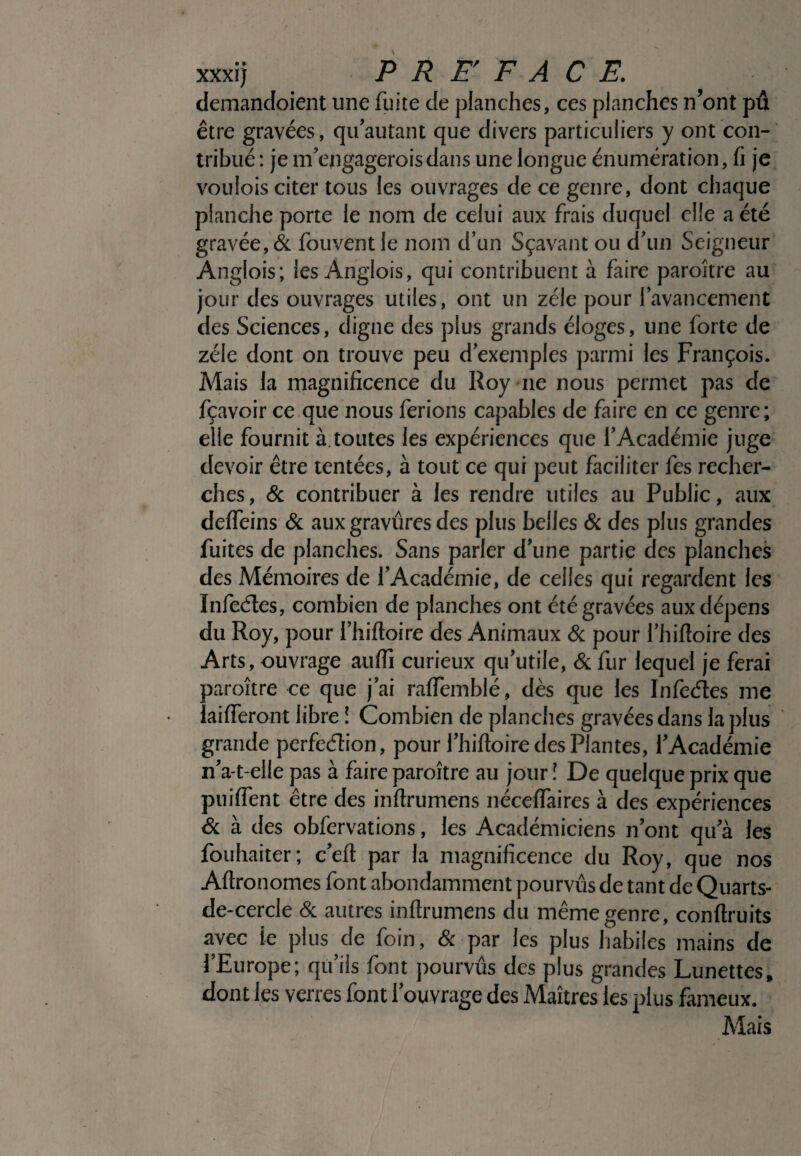 demandoient une fuite de planches, ces planches n’ont pu être gravées, qifautant que divers particuliers y ont con¬ tribué : je nf engagerois dans une longue énumération, fi je voulois citer tous les ouvrages de ce genre, dont chaque planche porte le nom de celui aux frais duquel elle a été gravée, & fouvent le nom d’un Sçavant ou d’un Seigneur Anglois; les Anglois, qui contribuent à faire paroître au jour des ouvrages utiles, ont un zélé pour favancement des Sciences, digne des plus grands éloges, une forte de zélé dont on trouve peu d’exemples parmi les François. Mais la magnificence du Roy ne nous permet pas de fçavoir ce que nous ferions capables de faire en ce genre; elle fournit à.toutes les expériences que l’Académie juge devoir être tentées, à tout ce qui peut faciliter fes recher¬ ches , & contribuer à les rendre utiles au Public, aux deffeins & aux gravures des plus belles & des plus grandes fuites de planches. Sans parler d’une partie des planches des Mémoires de l’Académie, de celles qui regardent les Infeétes, combien de planches ont été gravées aux dépens du Roy, pour l’hiftoire des Animaux & pour l’hifloire des Arts, ouvrage auffi curieux qu’utile, & fur lequel je ferai paroître ce que j’ai raffemblé, dès que les Infedtes me îaifteront libre ! Combien de planches gravées dans la plus grande perfeélion, pour l’hiftoire des Plantes, l’Académie n’a-t-elle pas à faire paroître au jour î De quelque prix que puiffent être des inftrumens néceftaires à des expériences & à des obfervations, les Académiciens n’ont qu’à les fouhaiter; c’eft par la magnificence du Roy, que nos Aftronomes font abondamment pourvus de tant de Quarts- de-cercle & autres inftrumens du même genre, conftruits avec le plus de foin, & par les plus habiles mains de l’Europe; qu’ils font pourvus des plus grandes Lunettes, dont les verres font l’ouvrage des Maîtres les plus fameux. Mais