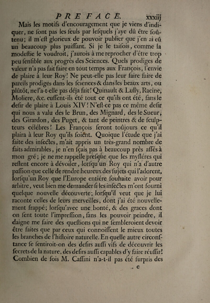 PRE FACE. xxxiïj Mais les motifs dencouragernent que je viens d’indi¬ quer, ne font pas les feuls par lefquels j’aye dû être fou- tenu; il me(l glorieux de pouvoir publier que j’en ai eu un beaucoup plus puiffant. Si je le taifois, comme la modeftie le voudroit, j’aurois à me reprocher d’être trop ' peu fenfible aux progrès des Sciences. Quels prodiges de valeur n’a pas fait faire en tout temps aux François, l’envie de plaire à leur Royî Ne peut-elle pas leur faire faire de pareils prodiges dans les fciences& dans les beaux arts, ou plutôt, nefa-t-elle pas déjà fait ! Quinault & Lully, Racine, Moliere, &c. euffent-ils été tout ce qu’ils ont été, fans le defir de plaire à Louis XIV î N’eft-ce pas ce même defir qui nous a valu des le Brun, des Mignard, des le Sueur, des Girardon, des Puget, & tant de peintres & de fculp- teurs célébrés! Les François feront toujours ce qu’il plaira à leur Roy qu’ils foiént. Quoique l’étude que j’ai faite des infeéles, m’ait appris un très-grand nombre de faits admirables, je n’en fçais pas à beaucoup près affésà mon gré ; je ne me rappelle prefque que les myfléres qui relient encore à dévoiler, lorfqu’un Roy qui n’a d’autre paffion que celle de rendre heureux des fujets qui l’adorent, lorfqu’un Roy que l’Europe entière fouhaite avoir pour arbitre, veut bien me demander fi les infeéles m’ont fourni quelque nouvelle découverte; lorfqu’il veut que je lui raconte celles de leurs merveilles, dont j’ai été nouvelle¬ ment frappé; lorfqu’avec une bonté, & des grâces dont on fent toute l’impreffion, fans les pouvoir peindre, il daigne me faire des queftions qui ne fembleroient devoir être faites que par ceux qui connoiffent le mieux toutes les branches de l’hifloire naturelle. En quelle autre circonf- tance fe fentiroit-on des defirs auffi vifs de découvrir les fecretsde la nature, des defirs auffi capables d’y faire réiiffir! Combien de fois M. Caffini n’a-t-il pas été furpris des -, e