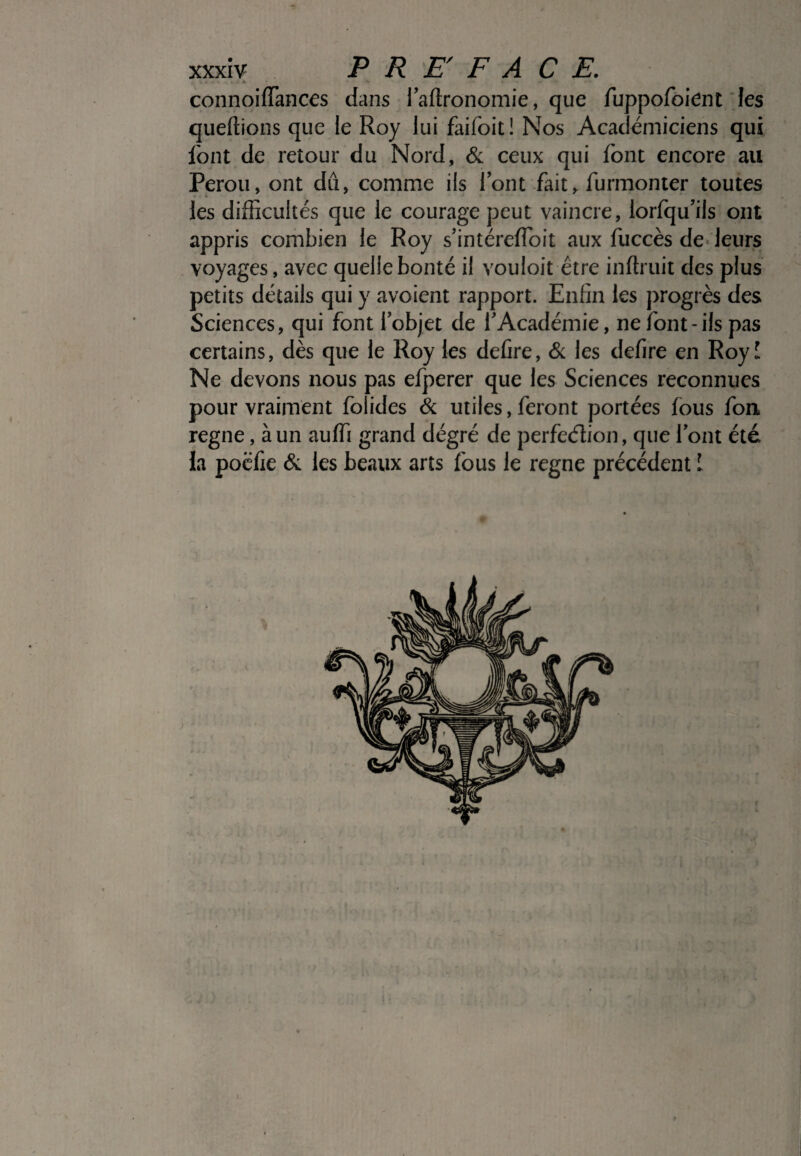 connoiffances dans i’aftronomie, que fuppofoient les queffions que le Roy lui faifoit! Nos Académiciens qui font de retour du Nord, & ceux qui font encore au Pérou, ont dû, comme ils font fait, furmonter toutes les difficultés que le courage peut vaincre, lorfqu’ils ont appris combien le Roy s’intérefïoit aux fuccès de leurs voyages, avec quellebonté il vouloit être inftruit des plus petits détails qui y avoient rapport. Enfin les progrès des Sciences, qui font 1 objet de l'Académie, ne font-ils pas certains, dès que le Roy les defire, & les defire en Royî Ne devons nous pas efperer que les Sciences reconnues pour vraiment folides & utiles, feront portées fous fou régné, à un auffi grand dégré de perfection, que font été la poëfie & les beaux arts fous le régné précédent I