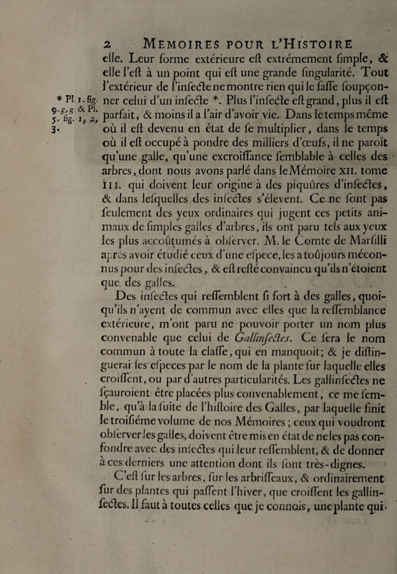 9-g>g & 5- %• J; 3* ^ Mémoires pour l'Histoire elle. Leur forme extérieure eft extrêmement fimple, & elle l’eft à un point qui eft une grande fingularité. Tout l’extérieur de l’infede ne montre rien qui le fafle foupçon- %• ner celui d’un infede *. Plus i’infede eft grand, plus il eft parfait, & moins il a l’air d’avoir vie. Dans le temps meme où il eft devenu en état de fe multiplier, dans îe temps où il eft occupé à pondre des milliers d’œufs, il ne paroît qu’une galle, qu’une excroiffance femblable à celles des arbres, dont nous avons parlé dans le Mémoire xii. tome III. qui doivent leur origine à des piquûres d’infedes, & dans lefquelles des infedes s’élèvent. Ce ne font pas feulement des yeux ordinaires qui jugent ces petits ani¬ maux de fimples galles d’arbres, ils ont paru tels aux yeux les plus accoutumés à obfèrver. M. le Comte de Marfilli après avoir étudié ceux d’une efpece, les a toujours mécon¬ nus pour des infedes, & eft refté convaincu qu’ils netoient que des galles. Des infedes qui reffemblent fi fort à des galles, quoi¬ qu’ils n’ayent de commun avec elles que la reflemblance extérieure, m’ont paru ne pouvoir porter un nom plus convenable que celui de Gallinfedes. Ce fera le nom commun à toute la clafte,qui en manquoit; & je diftin- guerai les efpeces par le nom de la plante fur laquelle elles croiflfent,ou par d’autres particularités. Les gallinfedes ne fçauroient être placées plus convenablement, ce mefem- ble, qu’à la fuite de l’hiftoire des Galles, par laquelle finit le troifiéme volume de nos Mémoires ; ceux qui voudront oblèrver les galles, doivent être mis en état de neles pas con¬ fondre avec des infedes qui leur reffemblent, & de donner a ces derniers une attention dont ils font très-dignes. C eft fur les arbres, fur les arbriffeaux, & ordinairement fur des plantes qui paffent l’hiver, que croiffent les gallin¬ fedes. Il faut à toutes celles que je connais, une plante qui*